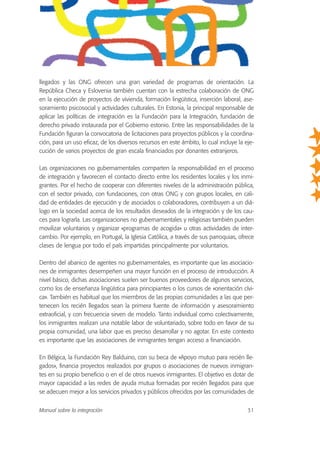 llegados y las ONG ofrecen una gran variedad de programas de orientación. La
República Checa y Eslovenia también cuentan con la estrecha colaboración de ONG
en la ejecución de proyectos de vivienda, formación lingüística, inserción laboral, ase-
soramiento psicosocial y actividades culturales. En Estonia, la principal responsable de
aplicar las políticas de integración es la Fundación para la Integración, fundación de
derecho privado instaurada por el Gobierno estonio. Entre las responsabilidades de la
Fundación figuran la convocatoria de licitaciones para proyectos públicos y la coordina-
ción, para un uso eficaz, de los diversos recursos en este ámbito, lo cual incluye la eje-
cución de varios proyectos de gran escala financiados por donantes extranjeros.
Las organizaciones no gubernamentales comparten la responsabilidad en el proceso
de integración y favorecen el contacto directo entre los residentes locales y los inmi-
grantes. Por el hecho de cooperar con diferentes niveles de la administración pública,
con el sector privado, con fundaciones, con otras ONG y con grupos locales, en cali-
dad de entidades de ejecución y de asociados o colaboradores, contribuyen a un diá-
logo en la sociedad acerca de los resultados deseados de la integración y de los cau-
ces para lograrla. Las organizaciones no gubernamentales y religiosas también pueden
movilizar voluntarios y organizar «programas de acogida» u otras actividades de inter-
cambio. Por ejemplo, en Portugal, la Iglesia Católica, a través de sus parroquias, ofrece
clases de lengua por todo el país impartidas principalmente por voluntarios.
Dentro del abanico de agentes no gubernamentales, es importante que las asociacio-
nes de inmigrantes desempeñen una mayor función en el proceso de introducción. A
nivel básico, dichas asociaciones suelen ser buenos proveedores de algunos servicios,
como los de enseñanza lingüística para principiantes o los cursos de «orientación cívi-
ca». También es habitual que los miembros de las propias comunidades a las que per-
tenecen los recién llegados sean la primera fuente de información y asesoramiento
extraoficial, y con frecuencia sirven de modelo. Tanto individual como colectivamente,
los inmigrantes realizan una notable labor de voluntariado, sobre todo en favor de su
propia comunidad, una labor que es preciso desarrollar y no agotar. En este contexto
es importante que las asociaciones de inmigrantes tengan acceso a financiación.
En Bélgica, la Fundación Rey Balduino, con su beca de «Apoyo mutuo para recién lle-
gados», financia proyectos realizados por grupos o asociaciones de nuevos inmigran-
tes en su propio beneficio o en el de otros nuevos inmigrantes. El objetivo es dotar de
mayor capacidad a las redes de ayuda mutua formadas por recién llegados para que
se adecuen mejor a los servicios privados y públicos ofrecidos por las comunidades de
Manual sobre la integración 31
 