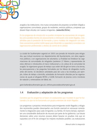 acogida o las instituciones. Una nueva convocatoria de proyectos va también dirigida a
organizaciones comunitarias, grupos de residentes, servicios públicos y empresas que
deseen forjar vínculos con nuevos inmigrantes. (www.kbs-frb.be)
En los programas de introducción se pueden incorporar las asociaciones de inmigran-
tes como posibles fuentes de asesoramiento e información a los recién llegados, inclu-
yéndolas para la prestación de formación y como modelos de integración con éxito.
Estas asociaciones podrían recibir apoyo para desarrollar su capacidad y conectarse con
organizaciones profesionales a efectos de control de la calidad.
La ciudad de Southampton organizó en 2003 una jornada de iniciación para refugia-
dos, que incluyó reuniones con departamentos del Ayuntamiento, con otros organis-
mos públicos y con organizaciones de voluntarios. La finalidad era fortalecer las orga-
nizaciones de comunidades de refugiados (asistieron 27 líderes y representantes de
estos últimos) e introducirlos al marco institucional y a la cultura de la comunidad de
acogida. Se organizaron grupos de trabajo cuyo orden del día giró en torno a los temas,
las preocupaciones y las preguntas formulados por los líderes de refugiados mucho
antes del evento. Se decidieron actividades para dar curso a las iniciativas, por ejem-
plo, clubes de trabajo a domicilio, actividades de formación ofrecidas por las organiza-
ciones de ayuda al refugiado RETAS y CLEAR, formación de jóvenes como monitores
de natación y entrenadores de fútbol, etc.
gavin.barker@southampton.gov.uk, anthony.pascoe@southampton.gov.uk
1.4 Evaluación y adaptación de los programas
Conviene que los programas se basen en evaluaciones que muestren lo que ha fun-
cionado y lo que no ha funcionado con grupos anteriores de recién llegados.
Los programas o proyectos introductorios para inmigrantes recién llegados y refugia-
dos reconocidos pueden desempeñar una función esencial en «encauzar correcta-
mente la integración» para cada inmigrante y su familia. Al mismo tiempo, represen-
tan una considerable dedicación de recursos por parte de los gobiernos. Las futuras
decisiones sobre unos recursos escasos deben basarse en pruebas más que en
supuestos con el fin de conseguir los mejores resultados posibles. Las evaluaciones
32 Manual sobre la integración
 