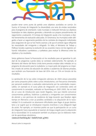 pueden tener como punto de partida unos objetivos acordados en común. En
Suecia, el Consejo de Integración ha desarrollado una serie de «metas nacionales»
para el programa de orientación. Cada municipio e institución formula sus objetivos
basándose en tales objetivos generales y desarrolla sus propios procedimientos de
seguimiento y evaluación. El Consejo de Integración ayuda a los municipios a dise-
ñar herramientas de evaluación adecuadas. En Dinamarca, los municipios están obli-
gados a hacer un seguimiento periódico de los contratos de integración individuales
para asegurarse de que se han hecho avances y de que el contrato sigue reflejando
las necesidades del inmigrante o refugiado. En Italia, el Ministerio de Trabajo y
Políticas Sociales supervisa la evolución de sus acuerdos marco con las regiones uti-
lizando indicadores cuantitativos y cualitativos para evaluar la diferencia entre los
objetivos y los resultados.
Varios gobiernos basan la financiación en los resultados para así garantizar la cali-
dad de los programas cuando éstos se contratan externamente. Por ejemplo, el
Ministerio del Interior del Reino Unido tiene previsto emplear tales métodos en su
programa de educación para la ciudadanía. La mayor parte del programa se impar-
tirá a través de centros de educación de adultos o academias de idiomas privadas,
que recibirán una financiación de base del 85% más un 15% en función de los
resultados.
La aprobación de la Ley sobre inmigración alemana de 2004 estuvo precedida
por varios proyectos piloto sobre cursos introductorios, con frecuencia orientados
por personal académico o evaluados extensamente por las autoridades respon-
sables. Un ejemplo es el curso piloto de integración con contenidos sobre «el
conocimiento la sociedad», realizado en Nuremberg en 2001-2003. No se trató
de un curso de introducción para recién llegados, sino que intentó comunicar
conocimientos políticos, históricos y prácticos a inmigrantes con conocimientos
de alemán y con permisos de residencia de larga duración que llevaban algún
tiempo en Alemania y eran ya posibles candidatos a la adquisición de la nacio-
nalidad. En la evaluación se observaron dificultades para llegar al grupo destina-
tario y se sugirió que se introdujeran mayores incentivos o una obligación legal
de asistir. Por ejemplo, un incentivo podría ser que la participación en un curso
de integración fuera equivalente al examen de lengua exigido para la adquisición
de la nacionalidad. En la evaluación también se propuso que se elaborara mate-
rial de aprendizaje electrónico.
(www.uni-bamberg.de/~ba6ef3/main_g.htm)
Manual sobre la integración 33
 