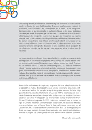 En Schleswig Holstein, el ministro del Interior encargó un análisis de los cursos de inte-
gración en función del sexo: ¿había igualdad de acceso para hombres y mujeres? Se
examinaron cursos similares a los contemplados en la nueva Ley de inmigración.
Contrariamente a lo que se esperaba, el análisis reveló que en los cursos participaba
un mayor porcentaje de mujeres que de hombres y que eran necesarios incentivos
adicionales para los inmigrantes varones más que para las inmigrantes. Las razones
para que unos y otras hicieran cursos lingüísticos eran casi idénticas: deseaban apren-
der alemán principalmente para utilizarlo en el mercado laboral, comunicarse con las
instituciones y hablar con los vecinos. Por otra parte, hombres y mujeres tenían resul-
tados muy similares en la prueba de acceso al curso lingüístico, con la excepción de
los trabajadores extranjeros «clásicos» que contaban ya con veinte o treinta años de
residencia.
Los proyectos piloto pueden ser de escala reducida. En Hungría, un programa piloto
de integración de seis meses del programa MATRA incluyó seis varones adultos solte-
ros, un matrimonio con tres hijos y dos mujeres solteras (ambas con hijos). El progra-
ma fue intensivo, con 1200 horas de formación lingüística, 700 horas de orientación
cultural y jurídica, alojamiento y transporte gratuitos y asistencia financiera para otros
gastos de manutención. La evaluación de este proyecto piloto se utiliza ahora en la for-
mulación de una política global de integración para Hungría, dirigiéndose las recomen-
daciones a un grupo de alto nivel de secretarios de estado encargados de las ramas
pertinentes del Gobierno.
Aparte de las evaluaciones de proyectos y programas, informar sobre la aplicación de
la legislación en materia de integración puede ser una herramienta útil para las políti-
cas basadas en hechos. Por ejemplo, la Ley de inmigración alemana de 2004 exige
que el Gobierno presente al Parlamento en julio de 2007 a más tardar, dos años y
medio después de la entrada en vigor de la ley, un informe sobre la realización y finan-
ciación de los cursos de integración. Del mismo modo, cuando el Parlamento finlan-
dés aprobó la Ley de integración de 1999, pidió que a los tres años de su entrada en
vigor el Gobierno presentara un informe sobre su aplicación, los resultados obtenidos
y recomendaciones para el futuro. Sobre la base del informe presentado por el
Gobierno en 2002 se está redactando una modificación de la Ley de integración para
definir con mayor precisión el reparto de competencias entre las distintas instituciones,
entre los municipios y el Estado y entre divisiones administrativas de todos los niveles.
34 Manual sobre la integración
 