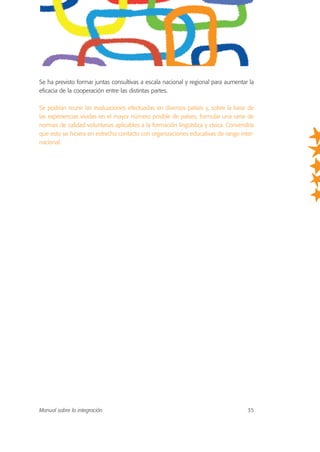 Se ha previsto formar juntas consultivas a escala nacional y regional para aumentar la
eficacia de la cooperación entre las distintas partes.
Se podrían reunir las evaluaciones efectuadas en diversos países y, sobre la base de
las experiencias vividas en el mayor número posible de países, formular una serie de
normas de calidad voluntarias aplicables a la formación lingüística y cívica. Convendría
que esto se hiciera en estrecho contacto con organizaciones educativas de rango inter-
nacional.
Manual sobre la integración 35
 