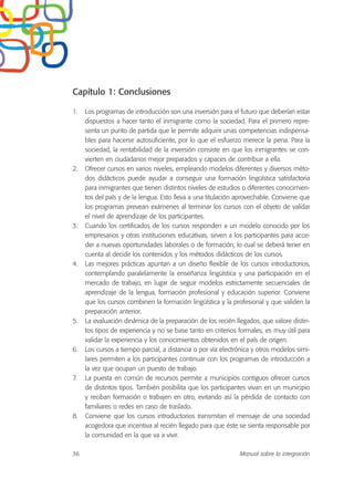 Capítulo 1: Conclusiones
1. Los programas de introducción son una inversión para el futuro que deberían estar
dispuestos a hacer tanto el inmigrante como la sociedad. Para el primero repre-
senta un punto de partida que le permite adquirir unas competencias indispensa-
bles para hacerse autosuficiente, por lo que el esfuerzo merece la pena. Para la
sociedad, la rentabilidad de la inversión consiste en que los inmigrantes se con-
vierten en ciudadanos mejor preparados y capaces de contribuir a ella.
2. Ofrecer cursos en varios niveles, empleando modelos diferentes y diversos méto-
dos didácticos puede ayudar a conseguir una formación lingüística satisfactoria
para inmigrantes que tienen distintos niveles de estudios o diferentes conocimien-
tos del país y de la lengua. Esto lleva a una titulación aprovechable. Conviene que
los programas prevean exámenes al terminar los cursos con el objeto de validar
el nivel de aprendizaje de los participantes.
3. Cuando los certificados de los cursos responden a un modelo conocido por los
empresarios y otras instituciones educativas, sirven a los participantes para acce-
der a nuevas oportunidades laborales o de formación, lo cual se deberá tener en
cuenta al decidir los contenidos y los métodos didácticos de los cursos.
4. Las mejores prácticas apuntan a un diseño flexible de los cursos introductorios,
contemplando paralelamente la enseñanza lingüística y una participación en el
mercado de trabajo, en lugar de seguir modelos estrictamente secuenciales de
aprendizaje de la lengua, formación profesional y educación superior. Conviene
que los cursos combinen la formación lingüística y la profesional y que validen la
preparación anterior.
5. La evaluación dinámica de la preparación de los recién llegados, que valore distin-
tos tipos de experiencia y no se base tanto en criterios formales, es muy útil para
validar la experiencia y los conocimientos obtenidos en el país de origen.
6. Los cursos a tiempo parcial, a distancia o por vía electrónica y otros modelos simi-
lares permiten a los participantes continuar con los programas de introducción a
la vez que ocupan un puesto de trabajo.
7. La puesta en común de recursos permite a municipios contiguos ofrecer cursos
de distintos tipos. También posibilita que los participantes vivan en un municipio
y reciban formación o trabajen en otro, evitando así la pérdida de contacto con
familiares o redes en caso de traslado.
8. Conviene que los cursos introductorios transmitan el mensaje de una sociedad
acogedora que incentiva al recién llegado para que éste se sienta responsable por
la comunidad en la que va a vivir.
36 Manual sobre la integración
 