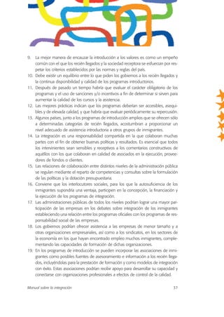 9. La mejor manera de encauzar la introducción a los valores es como un empeño
común con el que los recién llegados y la sociedad receptora se esfuerzan por res-
petar los criterios establecidos por las normas y reglas del país.
10. Debe existir un equilibrio entre lo que piden los gobiernos a los recién llegados y
la continua disponibilidad y calidad de los programas introductorios.
11. Después de pasado un tiempo habría que evaluar el carácter obligatorio de los
programas y el uso de sanciones y/o incentivos a fin de determinar si sirven para
aumentar la calidad de los cursos y la asistencia.
12. Las mejores prácticas indican que los programas deberían ser accesibles, asequi-
bles y de elevada calidad, y que habría que evaluar periódicamente su repercusión.
13. Algunos países, junto a los programas de introducción amplios que se ofrecen sólo
a determinadas categorías de recién llegados, acostumbran a proporcionar un
nivel adecuado de asistencia introductoria a otros grupos de inmigrantes.
14. La integración es una responsabilidad compartida en la que colaboran muchas
partes con el fin de obtener buenas políticas y resultados. Es esencial que todos
los intervinientes sean sensibles y receptivos a los comentarios constructivos de
aquéllos con los que colaboran en calidad de asociados en la ejecución, provee-
dores de fondos o clientes.
15. Las relaciones de colaboración entre distintos niveles de la administración pública
se regulan mediante el reparto de competencias y consultas sobre la formulación
de las políticas y la dotación presupuestaria.
16. Conviene que los interlocutores sociales, para los que la autosuficiencia de los
inmigrantes supondría una ventaja, participen en la concepción, la financiación y
la ejecución de los programas de integración.
17. Las administraciones públicas de todos los niveles podrían lograr una mayor par-
ticipación de las empresas en los debates sobre integración de los inmigrantes
estableciendo una relación entre los programas oficiales con los programas de res-
ponsabilidad social de las empresas.
18. Los gobiernos podrían ofrecer asistencia a las empresas de menor tamaño y a
otras organizaciones empresariales, así como a los sindicatos, en los sectores de
la economía en los que hayan encontrado empleo muchos inmigrantes, comple-
mentando las capacidades de formación de dichas organizaciones.
19. En los programas de introducción se pueden incorporar las asociaciones de inmi-
grantes como posibles fuentes de asesoramiento e información a los recién llega-
dos, incluyéndolas para la prestación de formación y como modelos de integración
con éxito. Estas asociaciones podrían recibir apoyo para desarrollar su capacidad y
conectarse con organizaciones profesionales a efectos de control de la calidad.
Manual sobre la integración 37
 