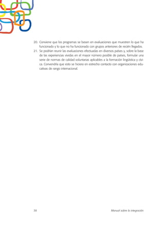20. Conviene que los programas se basen en evaluaciones que muestren lo que ha
funcionado y lo que no ha funcionado con grupos anteriores de recién llegados.
21. Se podrían reunir las evaluaciones efectuadas en diversos países y, sobre la base
de las experiencias vividas en el mayor número posible de países, formular una
serie de normas de calidad voluntarias aplicables a la formación lingüística y cívi-
ca. Convendría que esto se hiciera en estrecho contacto con organizaciones edu-
cativas de rango internacional.
38 Manual sobre la integración
 