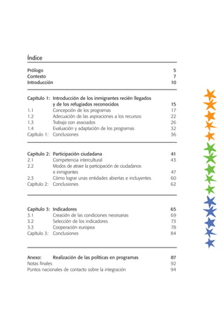 Índice
Prólogo 5
Contexto 7
Introducción 10
Capítulo 1: Introducción de los inmigrantes recién llegados
y de los refugiados reconocidos 15
1.1 Concepción de los programas 17
1.2 Adecuación de las aspiraciones a los recursos 22
1.3 Trabajo con asociados 26
1.4 Evaluación y adaptación de los programas 32
Capítulo 1: Conclusiones 36
Capítulo 2: Participación ciudadana 41
2.1 Competencia intercultural 43
2.2 Modos de atraer la participación de ciudadanos
e inmigrantes 47
2.3 Cómo lograr unas entidades abiertas e incluyentes 60
Capítulo 2: Conclusiones 62
Capítulo 3: Indicadores 65
3.1 Creación de las condiciones necesarias 69
3.2 Selección de los indicadores 73
3.3 Cooperación europea 78
Capítulo 3: Conclusiones 84
Anexo: Realización de las políticas en programas 87
Notas finales 92
Puntos nacionales de contacto sobre la integración 94
 