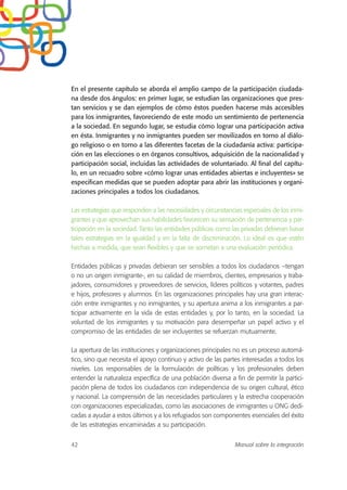 En el presente capítulo se aborda el amplio campo de la participación ciudada-
na desde dos ángulos: en primer lugar, se estudian las organizaciones que pres-
tan servicios y se dan ejemplos de cómo éstos pueden hacerse más accesibles
para los inmigrantes, favoreciendo de este modo un sentimiento de pertenencia
a la sociedad. En segundo lugar, se estudia cómo lograr una participación activa
en ésta. Inmigrantes y no inmigrantes pueden ser movilizados en torno al diálo-
go religioso o en torno a las diferentes facetas de la ciudadanía activa: participa-
ción en las elecciones o en órganos consultivos, adquisición de la nacionalidad y
participación social, incluidas las actividades de voluntariado. Al final del capítu-
lo, en un recuadro sobre «cómo lograr unas entidades abiertas e incluyentes» se
especifican medidas que se pueden adoptar para abrir las instituciones y organi-
zaciones principales a todos los ciudadanos.
Las estrategias que responden a las necesidades y circunstancias especiales de los inmi-
grantes y que aprovechan sus habilidades favorecen su sensación de pertenencia y par-
ticipación en la sociedad. Tanto las entidades públicas como las privadas debieran basar
tales estrategias en la igualdad y en la falta de discriminación. Lo ideal es que estén
hechas a medida, que sean flexibles y que se sometan a una evaluación periódica.
Entidades públicas y privadas debieran ser sensibles a todos los ciudadanos –tengan
o no un origen inmigrante-, en su calidad de miembros, clientes, empresarios y traba-
jadores, consumidores y proveedores de servicios, líderes políticos y votantes, padres
e hijos, profesores y alumnos. En las organizaciones principales hay una gran interac-
ción entre inmigrantes y no inmigrantes, y su apertura anima a los inmigrantes a par-
ticipar activamente en la vida de estas entidades y, por lo tanto, en la sociedad. La
voluntad de los inmigrantes y su motivación para desempeñar un papel activo y el
compromiso de las entidades de ser incluyentes se refuerzan mutuamente.
La apertura de las instituciones y organizaciones principales no es un proceso automá-
tico, sino que necesita el apoyo continuo y activo de las partes interesadas a todos los
niveles. Los responsables de la formulación de políticas y los profesionales deben
entender la naturaleza específica de una población diversa a fin de permitir la partici-
pación plena de todos los ciudadanos con independencia de su origen cultural, ético
y nacional. La comprensión de las necesidades particulares y la estrecha cooperación
con organizaciones especializadas, como las asociaciones de inmigrantes u ONG dedi-
cadas a ayudar a estos últimos y a los refugiados son componentes esenciales del éxito
de las estrategias encaminadas a su participación.
42 Manual sobre la integración
 