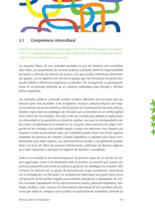 2.1 Competencia intercultural
Adaptar los servicios a las necesidades especiales de los diferentes grupos de la pobla-
ción es un esfuerzo colaborativo que exige el desarrollo de una competencia intercul-
tural en los servicios públicos y privados.
Un requisito básico de una sociedad equitativa es que los servicios sean accesibles
para todos. Los proveedores de servicios públicos y privados tienen la responsabilidad
de reducir y eliminar las barreras de acceso a las que puedan enfrentarse determina-
dos grupos. Los inmigrantes son uno de los grupos que con frecuencia encuentra obs-
táculos debido a diferencias lingüísticas o culturales. Por consiguiente, su participación
activa en la sociedad depende de un esfuerzo colaborativo para abordar y eliminar
dichos obstáculos.
Las entidades públicas y privadas pueden emplear diferentes técnicas para que sus
servicios sean más accesibles a los inmigrantes. Aunque cualquier esfuerzo por redu-
cir las barreras de acceso tendrá un efecto positivo en la participación de estos últimos,
tendrán mayor éxito las estrategias de inclusión que se inscriban en un cambio global
de la cultura de las entidades. De este modo, las medidas por adaptar la organización
a la diversidad no se quedarán en esfuerzos aislados, sino que se corresponderán con
las metas y la identidad de la entidad en su conjunto. Tener personas de origen inmi-
grante en los consejos y los comités ayuda a contar con opiniones muy diversas con
respecto a todas las decisiones clave. Las entidades pueden hacer uso de los registros
existentes de personas de distintos contexto lingüísticos o culturales para hacer nom-
bramientos para estos órganos. Las administraciones locales o los gobiernos pueden
tener una base de datos de personas debidamente cualificadas de diversos orígenes
que estén dispuestas a participar en órganos de decisión o consultivos.
Tanto si una entidad se encuentra todavía en las primeras fases de un cambio de cul-
tura organizativa como si ha atravesado todo el proceso, es esencial que cuente con
personal preparado para poner en práctica y gestionar las estrategias de inclusión. Dos
maneras de hacerse con un grupo de personal que tenga competencia intercultural
son la contratación y la formación. La competencia intercultural se puede incluir como
componente de los perfiles exigidos para contratar educadores y trabajadores de cen-
tros escolares, trabajadores de las administraciones locales, personal hospitalario, asis-
tentes sociales y otros. Aunque el conocimiento intercultural de los miembros del per-
sonal que están en contacto con el público es especialmente importante, también se
Manual sobre la integración 43
 