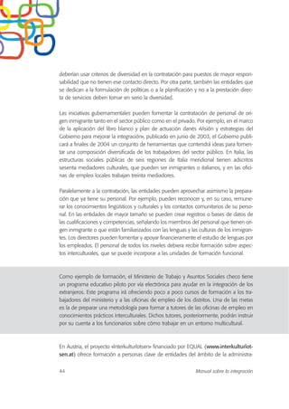 deberían usar criterios de diversidad en la contratación para puestos de mayor respon-
sabilidad que no tienen ese contacto directo. Por otra parte, también las entidades que
se dedican a la formulación de políticas o a la planificación y no a la prestación direc-
ta de servicios deben tomar en serio la diversidad.
Las iniciativas gubernamentales pueden fomentar la contratación de personal de ori-
gen inmigrante tanto en el sector público como en el privado. Por ejemplo, en el marco
de la aplicación del libro blanco y plan de actuación danés «Visión y estrategias del
Gobierno para mejorar la integración», publicado en junio de 2003, el Gobierno publi-
cará a finales de 2004 un conjunto de herramientas que contendrá ideas para fomen-
tar una composición diversificada de los trabajadores del sector público. En Italia, las
estructuras sociales públicas de seis regiones de Italia meridional tienen adscritos
sesenta mediadores culturales, que pueden ser inmigrantes o italianos, y en las ofici-
nas de empleo locales trabajan treinta mediadores.
Paralelamente a la contratación, las entidades pueden aprovechar asimismo la prepara-
ción que ya tiene su personal. Por ejemplo, pueden reconocer y, en su caso, remune-
rar los conocimientos lingüísticos y culturales y los contactos comunitarios de su perso-
nal. En las entidades de mayor tamaño se pueden crear registros o bases de datos de
las cualificaciones y competencias, señalando los miembros del personal que tienen ori-
gen inmigrante o que están familiarizados con las lenguas y las culturas de los inmigran-
tes. Los directores pueden fomentar y apoyar financieramente el estudio de lenguas por
los empleados. El personal de todos los niveles debiera recibir formación sobre aspec-
tos interculturales, que se puede incorporar a las unidades de formación funcional.
Como ejemplo de formación, el Ministerio de Trabajo y Asuntos Sociales checo tiene
un programa educativo piloto por vía electrónica para ayudar en la integración de los
extranjeros. Este programa irá ofreciendo poco a poco cursos de formación a los tra-
bajadores del ministerio y a las oficinas de empleo de los distritos. Una de las metas
es la de preparar una metodología para formar a tutores de las oficinas de empleo en
conocimientos prácticos interculturales. Dichos tutores, posteriormente, podrán instruir
por su cuenta a los funcionarios sobre cómo trabajar en un entorno multicultural.
En Austria, el proyecto «Interkulturlotsen» financiado por EQUAL (www.interkulturlot-
sen.at) ofrece formación a personas clave de entidades del ámbito de la administra-
44 Manual sobre la integración
 