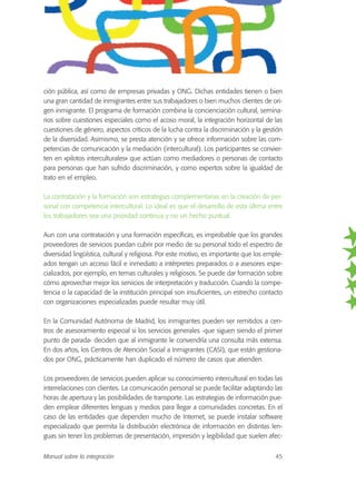 ción pública, así como de empresas privadas y ONG. Dichas entidades tienen o bien
una gran cantidad de inmigrantes entre sus trabajadores o bien muchos clientes de ori-
gen inmigrante. El programa de formación combina la concienciación cultural, semina-
rios sobre cuestiones especiales como el acoso moral, la integración horizontal de las
cuestiones de género, aspectos críticos de la lucha contra la discriminación y la gestión
de la diversidad. Asimismo, se presta atención y se ofrece información sobre las com-
petencias de comunicación y la mediación (intercultural). Los participantes se convier-
ten en «pilotos interculturales» que actúan como mediadores o personas de contacto
para personas que han sufrido discriminación, y como expertos sobre la igualdad de
trato en el empleo.
La contratación y la formación son estrategias complementarias en la creación de per-
sonal con competencia intercultural. Lo ideal es que el desarrollo de esta última entre
los trabajadores sea una prioridad continua y no un hecho puntual.
Aun con una contratación y una formación específicas, es improbable que los grandes
proveedores de servicios puedan cubrir por medio de su personal todo el espectro de
diversidad lingüística, cultural y religiosa. Por este motivo, es importante que los emple-
ados tengan un acceso fácil e inmediato a intérpretes preparados o a asesores espe-
cializados, por ejemplo, en temas culturales y religiosos. Se puede dar formación sobre
cómo aprovechar mejor los servicios de interpretación y traducción. Cuando la compe-
tencia o la capacidad de la institución principal son insuficientes, un estrecho contacto
con organizaciones especializadas puede resultar muy útil.
En la Comunidad Autónoma de Madrid, los inmigrantes pueden ser remitidos a cen-
tros de asesoramiento especial si los servicios generales -que siguen siendo el primer
punto de parada- deciden que al inmigrante le convendría una consulta más extensa.
En dos años, los Centros de Atención Social a Inmigrantes (CASI), que están gestiona-
dos por ONG, prácticamente han duplicado el número de casos que atienden.
Los proveedores de servicios pueden aplicar su conocimiento intercultural en todas las
interrelaciones con clientes. La comunicación personal se puede facilitar adaptando las
horas de apertura y las posibilidades de transporte. Las estrategias de información pue-
den emplear diferentes lenguas y medios para llegar a comunidades concretas. En el
caso de las entidades que dependen mucho de Internet, se puede instalar software
especializado que permita la distribución electrónica de información en distintas len-
guas sin tener los problemas de presentación, impresión y legibilidad que suelen afec-
Manual sobre la integración 45
 