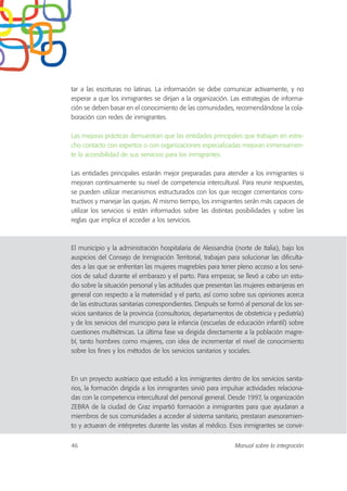 tar a las escrituras no latinas. La información se debe comunicar activamente, y no
esperar a que los inmigrantes se dirijan a la organización. Las estrategias de informa-
ción se deben basar en el conocimiento de las comunidades, recomendándose la cola-
boración con redes de inmigrantes.
Las mejoras prácticas demuestran que las entidades principales que trabajan en estre-
cho contacto con expertos o con organizaciones especializadas mejoran inmensamen-
te la accesibilidad de sus servicios para los inmigrantes.
Las entidades principales estarán mejor preparadas para atender a los inmigrantes si
mejoran continuamente su nivel de competencia intercultural. Para reunir respuestas,
se pueden utilizar mecanismos estructurados con los que recoger comentarios cons-
tructivos y manejar las quejas. Al mismo tiempo, los inmigrantes serán más capaces de
utilizar los servicios si están informados sobre las distintas posibilidades y sobre las
reglas que implica el acceder a los servicios.
El municipio y la administración hospitalaria de Alessandria (norte de Italia), bajo los
auspicios del Consejo de Inmigración Territorial, trabajan para solucionar las dificulta-
des a las que se enfrentan las mujeres magrebíes para tener pleno acceso a los servi-
cios de salud durante el embarazo y el parto. Para empezar, se llevó a cabo un estu-
dio sobre la situación personal y las actitudes que presentan las mujeres extranjeras en
general con respecto a la maternidad y el parto, así como sobre sus opiniones acerca
de las estructuras sanitarias correspondientes. Después se formó al personal de los ser-
vicios sanitarios de la provincia (consultorios, departamentos de obstetricia y pediatría)
y de los servicios del municipio para la infancia (escuelas de educación infantil) sobre
cuestiones multiétnicas. La última fase va dirigida directamente a la población magre-
bí, tanto hombres como mujeres, con idea de incrementar el nivel de conocimiento
sobre los fines y los métodos de los servicios sanitarios y sociales.
En un proyecto austriaco que estudió a los inmigrantes dentro de los servicios sanita-
rios, la formación dirigida a los inmigrantes sirvió para impulsar actividades relaciona-
das con la competencia intercultural del personal general. Desde 1997, la organización
ZEBRA de la ciudad de Graz impartió formación a inmigrantes para que ayudaran a
miembros de sus comunidades a acceder al sistema sanitario, prestaran asesoramien-
to y actuaran de intérpretes durante las visitas al médico. Esos inmigrantes se convir-
46 Manual sobre la integración
 