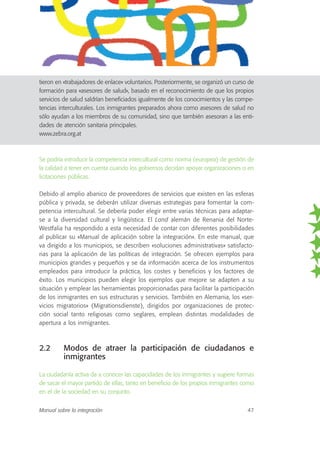 tieron en «trabajadores de enlace» voluntarios. Posteriormente, se organizó un curso de
formación para «asesores de salud», basado en el reconocimiento de que los propios
servicios de salud saldrían beneficiados igualmente de los conocimientos y las compe-
tencias interculturales. Los inmigrantes preparados ahora como asesores de salud no
sólo ayudan a los miembros de su comunidad, sino que también asesoran a las enti-
dades de atención sanitaria principales.
www.zebra.org.at
Se podría introducir la competencia intercultural como norma (europea) de gestión de
la calidad a tener en cuenta cuando los gobiernos decidan apoyar organizaciones o en
licitaciones públicas.
Debido al amplio abanico de proveedores de servicios que existen en las esferas
pública y privada, se deberán utilizar diversas estrategias para fomentar la com-
petencia intercultural. Se debería poder elegir entre varias técnicas para adaptar-
se a la diversidad cultural y lingüística. El Land alemán de Renania del Norte-
Westfalia ha respondido a esta necesidad de contar con diferentes posibilidades
al publicar su «Manual de aplicación sobre la integración». En este manual, que
va dirigido a los municipios, se describen «soluciones administrativas» satisfacto-
rias para la aplicación de las políticas de integración. Se ofrecen ejemplos para
municipios grandes y pequeños y se da información acerca de los instrumentos
empleados para introducir la práctica, los costes y beneficios y los factores de
éxito. Los municipios pueden elegir los ejemplos que mejore se adapten a su
situación y emplear las herramientas proporcionadas para facilitar la participación
de los inmigrantes en sus estructuras y servicios. También en Alemania, los «ser-
vicios migratorios» (Migrationsdienste), dirigidos por organizaciones de protec-
ción social tanto religiosas como seglares, emplean distintas modalidades de
apertura a los inmigrantes.
2.2 Modos de atraer la participación de ciudadanos e
inmigrantes
La ciudadanía activa da a conocer las capacidades de los inmigrantes y sugiere formas
de sacar el mayor partido de ellas, tanto en beneficio de los propios inmigrantes como
en el de la sociedad en su conjunto.
Manual sobre la integración 47
 