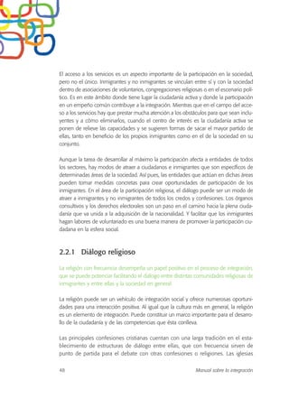 El acceso a los servicios es un aspecto importante de la participación en la sociedad,
pero no el único. Inmigrantes y no inmigrantes se vinculan entre sí y con la sociedad
dentro de asociaciones de voluntarios, congregaciones religiosas o en el escenario polí-
tico. Es en este ámbito donde tiene lugar la ciudadanía activa y donde la participación
en un empeño común contribuye a la integración. Mientras que en el campo del acce-
so a los servicios hay que prestar mucha atención a los obstáculos para que sean inclu-
yentes y a cómo eliminarlos, cuando el centro de interés es la ciudadanía activa se
ponen de relieve las capacidades y se sugieren formas de sacar el mayor partido de
ellas, tanto en beneficio de los propios inmigrantes como en el de la sociedad en su
conjunto.
Aunque la tarea de desarrollar al máximo la participación afecta a entidades de todos
los sectores, hay modos de atraer a ciudadanos e inmigrantes que son específicos de
determinadas áreas de la sociedad. Así pues, las entidades que actúan en dichas áreas
pueden tomar medidas concretas para crear oportunidades de participación de los
inmigrantes. En el área de la participación religiosa, el diálogo puede ser un modo de
atraer a inmigrantes y no inmigrantes de todos los credos y confesiones. Los órganos
consultivos y los derechos electorales son un paso en el camino hacia la plena ciuda-
danía que va unida a la adquisición de la nacionalidad. Y facilitar que los inmigrantes
hagan labores de voluntariado es una buena manera de promover la participación ciu-
dadana en la esfera social.
2.2.1 Diálogo religioso
La religión con frecuencia desempeña un papel positivo en el proceso de integración,
que se puede potenciar facilitando el diálogo entre distintas comunidades religiosas de
inmigrantes y entre ellas y la sociedad en general.
La religión puede ser un vehículo de integración social y ofrece numerosas oportuni-
dades para una interacción positiva. Al igual que la cultura más en general, la religión
es un elemento de integración. Puede constituir un marco importante para el desarro-
llo de la ciudadanía y de las competencias que ésta conlleva.
Las principales confesiones cristianas cuentan con una larga tradición en el esta-
blecimiento de estructuras de diálogo entre ellas, que con frecuencia sirven de
punto de partida para el debate con otras confesiones o religiones. Las iglesias
48 Manual sobre la integración
 