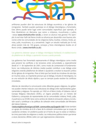 anfitrionas pueden abrir las estructuras de diálogo ecuménico a las iglesias de
inmigrantes. También pueden participar en el diálogo interreligioso y fomentarlo.
Este último puede tener lugar entre comunidades específicas (por ejemplo, el
Foro Abrahámico en Alemania, que reúne a cristianos, musulmanes y judíos
–véase www.interkultureller-rat.de), o tener un alcance más general. Por ejem-
plo, la red Inter Faith del Reino Unido se esfuerza por desarrollar unas buenas rela-
ciones entre las comunidades de las religiones bahai, budista, cristiana, hindú, jai-
nista, judía, musulmana, sij y zoroastrista. Según un estudio realizado por la red,
ahora existen más de 130 grupos, consejos y foros interreligiosos locales en el
Reino Unido. (www.interfaith.co.uk)
Los gobiernos deberían apoyar el diálogo interreligioso facilitando el establecimiento
de plataformas de diálogo y aportando recursos cuando proceda.
Los gobiernos han fomentado expresamente el diálogo interreligioso como medio
para prevenir los conflictos o las tensiones entre comunidades y, especialmente
desde el 11 de septiembre de 2001, como modo de contrarrestar el fundamenta-
lismo. Las instituciones de distintos niveles pueden contribuir a ese diálogo entre
religiones creando plataformas de debate o ayudando a resolver la situación jurídica
de las iglesias de inmigrantes. Pese al éxito que han tenido las iniciativas de este tipo
en muchos casos, es importante precisar que el diálogo, incluido el interreligioso, no
es una «solución de efecto rápido» y que no siempre puede resolver los conflictos
inmediatos.
Además de intensificar la comunicación entre diferentes grupos religiosos, los gobier-
nos pueden intentar instaurar unas estructuras de diálogo entre representantes guber-
namentales y religiosos. Por ejemplo, en 1992 en el Reino Unido, el Gobierno creó el
Consejo Religioso Interurbano (ICRC), un órgano presidido por un ministro del
Gobierno y compuesto de representantes de las comunidades cristiana, hindú, judía,
musulmana y sij. El ICRC tiene como centros de interés la renovación urbana y la inclu-
sión social y contribuye a las políticas de cohesión entre comunidades del Ministerio
del Interior británico.
(www.neighbourhood.gov.uk/faith_communities.asp?pageid=169) Existe también
un «grupo de ministros de la fe a favor de la cohesión comunitaria» que se ocupa de
cuestiones similares. Un problema puede ser el hecho de que no exista un interlocu-
tor único para todas las religiones o credos. Las instituciones públicas tienen que tomar
a veces decisiones difíciles sobre con qué organizaciones relacionarse.
Manual sobre la integración 49
 
