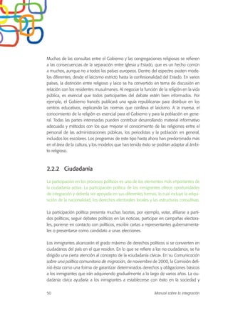 Muchas de las consultas entre el Gobierno y las congregaciones religiosas se refieren
a las consecuencias de la separación entre Iglesia y Estado, que es un hecho común
a muchos, aunque no a todos los países europeos. Dentro del espectro existen mode-
los diferentes, desde el laicismo estricto hasta la confesionalidad del Estado. En varios
países, la distinción entre religioso y laico se ha convertido en tema de discusión en
relación con los residentes musulmanes. Al negociar la función de la religión en la vida
pública, es esencial que todos participantes del debate estén bien informados. Por
ejemplo, el Gobierno francés publicará una «guía republicana» para distribuir en los
centros educativos, explicando las normas que conlleva el laicismo. A la inversa, el
conocimiento de la religión es esencial para el Gobierno y para la población en gene-
ral. Todas las partes interesadas pueden contribuir desarrollando material informativo
adecuado y métodos con los que mejorar el conocimiento de las religiones entre el
personal de las administraciones públicas, los periodistas y la población en general,
incluidos los escolares. Los programas de este tipo hasta ahora han predominado más
en el área de la cultura, y los modelos que han tenido éxito se podrían adaptar al ámbi-
to religioso.
2.2.2 Ciudadanía
La participación en los procesos políticos es uno de los elementos más importantes de
la ciudadanía activa. La participación política de los inmigrantes ofrece oportunidades
de integración y debería ser apoyada en sus diferentes formas, lo cual incluye la adqui-
sición de la nacionalidad, los derechos electorales locales y las estructuras consultivas.
La participación política presenta muchas facetas, por ejemplo, votar, afiliarse a parti-
dos políticos, seguir debates políticos en las noticias, participar en campañas electora-
les, ponerse en contacto con políticos, escribir cartas a representantes gubernamenta-
les o presentarse como candidato a unas elecciones.
Los inmigrantes alcanzarán el grado máximo de derechos políticos si se convierten en
ciudadanos del país en el que residen. En lo que se refiere a los no ciudadanos, se ha
dirigido una cierta atención al concepto de la «ciudadanía cívica». En su Comunicación
sobre una política comunitaria de migración, de noviembre de 2000, la Comisión defi-
nió ésta como una forma de garantizar determinados derechos y obligaciones básicos
a los inmigrantes que irán adquiriendo gradualmente a lo largo de varios años. La ciu-
dadanía cívica ayudaría a los inmigrantes a establecerse con éxito en la sociedad y
50 Manual sobre la integración
 