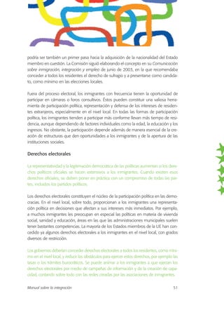 podría ser también un primer paso hacia la adquisición de la nacionalidad del Estado
miembro en cuestión. La Comisión siguió elaborando el concepto en su Comunicación
sobre inmigración, integración y empleo de junio de 2003, en la que recomendaba
conceder a todos los residentes el derecho de sufragio y a presentarse como candida-
to, como mínimo en las elecciones locales.
Fuera del proceso electoral, los inmigrantes con frecuencia tienen la oportunidad de
participar en cámaras o foros consultivos. Éstos pueden constituir una valiosa herra-
mienta de participación política, representación y defensa de los intereses de residen-
tes extranjeros, especialmente en el nivel local. En todas las formas de participación
política, los inmigrantes tienden a participar más conforme llevan más tiempo de resi-
dencia, aunque dependiendo de factores individuales como la edad, la educación y los
ingresos. No obstante, la participación depende además de manera esencial de la cre-
ación de estructuras que den oportunidades a los inmigrantes y de la apertura de las
instituciones sociales.
Derechos electorales
La representatividad y la legitimación democrática de las políticas aumentan si los dere-
chos políticos oficiales se hacen extensivos a los inmigrantes. Cuando existen esos
derechos oficiales, se deben poner en práctica con un compromiso de todas las par-
tes, incluidos los partidos políticos.
Los derechos electorales constituyen el núcleo de la participación política en las demo-
cracias. En el nivel local, sobre todo, proporcionan a los inmigrantes una representa-
ción política en decisiones que afectan a sus intereses más inmediatos. Por ejemplo,
a muchos inmigrantes les preocupan en especial las políticas en materia de vivienda
social, sanidad y educación, áreas en las que las administraciones municipales suelen
tener bastantes competencias. La mayoría de los Estados miembros de la UE han con-
cedido ya algunos derechos electorales a los inmigrantes en el nivel local, con grados
diversos de restricción.
Los gobiernos deberían conceder derechos electorales a todos los residentes, como míni-
mo en el nivel local, y reducir los obstáculos para ejercer estos derechos, por ejemplo las
tasas o los trámites burocráticos. Se puede animar a los inmigrantes a que ejerzan los
derechos electorales por medio de campañas de información y de la creación de capa-
cidad, contando sobre todo con las redes creadas por las asociaciones de inmigrantes.
Manual sobre la integración 51
 