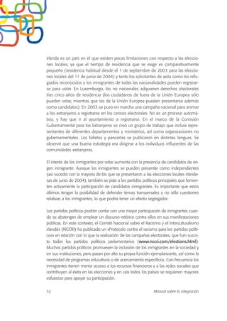 Irlanda es un país en el que existen pocas limitaciones con respecto a las eleccio-
nes locales, ya que el tiempo de residencia que se exige es comparativamente
pequeño (residencia habitual desde el 1 de septiembre de 2003 para las eleccio-
nes locales del 11 de junio de 2004) y tanto los solicitantes de asilo como los refu-
giados reconocidos y los inmigrantes de todas las nacionalidades pueden registrar-
se para votar. En Luxemburgo, los no nacionales adquieren derechos electorales
tras cinco años de residencia (los ciudadanos de fuera de la Unión Europea sólo
pueden votar, mientras que los de la Unión Europea pueden presentarse además
como candidatos). En 2003 se puso en marcha una campaña nacional para animar
a los extranjeros a registrarse en los censos electorales. No es un proceso automá-
tico, y hay que ir al ayuntamiento a registrarse. En el marco de la Comisión
Gubernamental para los Extranjeros se creó un grupo de trabajo que incluía repre-
sentantes de diferentes departamentos y ministerios, así como organizaciones no
gubernamentales. Los folletos y pancartas se publicaron en distintas lenguas. Se
observó que una buena estrategia era dirigirse a los individuos influyentes de las
comunidades extranjeras.
El interés de los inmigrantes por votar aumenta con la presencia de candidatos de ori-
gen inmigrante. Aunque los inmigrantes se pueden presentar como independientes
(así sucedió con la mayoría de los que se presentaron a las elecciones locales irlande-
sas de junio de 2004), también se pide a los partidos políticos principales que fomen-
ten activamente la participación de candidatos inmigrantes. Es importante que estos
últimos tengan la posibilidad de defender temas transversales y no sólo cuestiones
relativas a los inmigrantes, lo que podría tener un efecto segregador.
Los partidos políticos podrán contar con una mayor participación de inmigrantes cuan-
do se abstengan de emplear un discurso retórico contra ellos en sus manifestaciones
públicas. En este contexto, el Comité Nacional sobre el Racismo y el Interculturalismo
irlandés (NCCRI) ha publicado un «Protocolo contra el racismo para los partidos políti-
cos» en relación con lo que la realización de las campañas electorales, que han suscri-
to todos los partidos políticos parlamentarios (www.nccri.com/elections.html).
Muchos partidos políticos promueven la inclusión de los inmigrantes en la sociedad y
en sus instituciones, pero pasan por alto su propia función ejemplarizante, así como la
necesidad de programas educativos o de acercamiento específicos. Con frecuencia los
inmigrantes tienen menor acceso a los recursos financieros y a las redes sociales que
contribuyen al éxito en las elecciones y en casi todos los países se requieren mayores
esfuerzos para apoyar su participación.
52 Manual sobre la integración
 