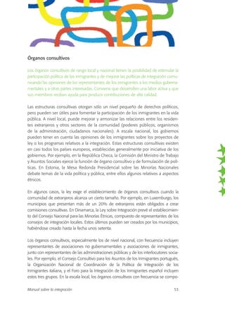Órganos consultivos
Los órganos consultivos de rango local y nacional tienen la posibilidad de estimular la
participación política de los inmigrantes y de mejorar las políticas de integración comu-
nicando las opiniones de los representantes de los inmigrantes a los medios guberna-
mentales y a otras partes interesadas. Conviene que desarrollen una labor activa y que
sus miembros reciban ayuda para producir contribuciones de alta calidad.
Las estructuras consultivas otorgan sólo un nivel pequeño de derechos políticos,
pero pueden ser útiles para fomentar la participación de los inmigrantes en la vida
pública. A nivel local, puede mejorar y armonizar las relaciones entre los residen-
tes extranjeros y otros sectores de la comunidad (poderes públicos, organismos
de la administración, ciudadanos nacionales). A escala nacional, los gobiernos
pueden tener en cuenta las opiniones de los inmigrantes sobre los proyectos de
ley o los programas relativos a la integración. Estas estructuras consultivas existen
en casi todos los países europeos, establecidas generalmente por iniciativa de los
gobiernos. Por ejemplo, en la República Checa, la Comisión del Ministro de Trabajo
y Asuntos Sociales ejerce la función de órgano consultivo y de formulación de polí-
ticas. En Estonia, la Mesa Redonda Presidencial sobre las Minorías Nacionales
debate temas de la vida política y pública, entre ellos algunos relativos a aspectos
étnicos.
En algunos casos, la ley exige el establecimiento de órganos consultivos cuando la
comunidad de extranjeros alcanza un cierto tamaño. Por ejemplo, en Luxemburgo, los
municipios que presentan más de un 20% de extranjeros están obligados a crear
comisiones consultivas. En Dinamarca, la Ley sobre Integración prevé el establecimien-
to del Consejo Nacional para las Minorías Étnicas, compuesto de representantes de los
consejos de integración locales. Estos últimos pueden ser creados por los municipios,
habiéndose creado hasta la fecha unos setenta.
Los órganos consultivos, especialmente los de nivel nacional, con frecuencia incluyen
representantes de asociaciones no gubernamentales y asociaciones de inmigrantes,
junto con representantes de las administraciones públicas y de los interlocutores socia-
les. Por ejemplo, el Consejo Consultivo para los Asuntos de los Inmigrantes portugués,
la Organización Nacional de Coordinación de la Política de Integración de los
Inmigrantes italiana, y el Foro para la Integración de los Inmigrantes español incluyen
estos tres grupos. En la escala local, los órganos consultivos con frecuencia se compo-
Manual sobre la integración 53
 
