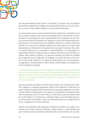 nen de representantes locales electos e inmigrantes. En algunos casos, hay órganos
«puramente» inmigrantes que celebran reuniones periódicas entre sí y, de vez en cuan-
do, se reúnen con los poderes públicos y con otras partes interesadas.
La consulta debe tener en cuenta la diversidad de las poblaciones inmigrantes, por lo
que es preciso encontrar unos mecanismos aceptados para la selección de sus repre-
sentantes. En Luxemburgo, los quince representantes de los inmigrantes de que cons-
ta el Consejo Nacional de Extranjeros son elegidos en función de la representación pro-
porcional de su comunidad dentro de la población, teniendo en cuenta el censo más
reciente. En la estructura de diálogo nacional de los Países Bajos, las minorías están
representadas por federaciones de organizaciones de grupos minoritarios. Para admi-
tir a dichas federaciones se comprueba su representatividad, y la comprobación se
repite periódicamente. En algunos países se celebran elecciones para los comités con-
sultivos. Otros confían en expertos o en personas conocidas que actúan en el ámbito
de la integración de los inmigrantes. Sin embargo, no siempre está claro si los miem-
bros lo son a título individual o en calidad de representantes de su circunscripción o
su organización. También puede ser difícil acceder a determinadas comunidades den-
tro de la población inmigrante.
La flexibilidad en la composición de los órganos consultivos será de gran utilidad a los
fines de la consulta, teniendo presente que la representatividad se puede conseguir de
diferentes maneras. Dejar que en las sesiones participen observadores o miembros sin
derecho a voto puede incrementar la transparencia y favorecer la confianza en las
estructuras consultivas.
Aunque las cámaras consultivas no tienen poder decisorio, por lo general tienen dere-
cho a deliberar y a presentar propuestas. Pueden emitir opiniones o dictámenes por
propia iniciativa, pero generalmente responden a las propuestas legislativas o de actua-
ción del Gobierno contribuyendo a las audiencias y presentando comentarios escritos
sobre los proyectos de ley. Por este motivo, su orden del día suele estar determinado
por el del Gobierno. Con frecuencia su aportación llega en una fase tardía del proce-
so de formulación de la política y tiene una influencia limitada en la configuración de
la ley o el programa en su forma definitiva.
Debido a las limitaciones antes expuestas, los órganos consultivos no pueden ser un
sustituto de los plenos derechos electorales y siguen siendo un medio paralelo para
que el Gobierno reciba comentarios constructivos de las comunidades a las que afec-
54 Manual sobre la integración
 