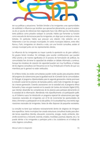 tan sus políticas y actuaciones. También brindan a los inmigrantes unas oportunidades
de visibilidad e influencia que tendrían que aprovechar plenamente, ya que la existen-
cia de un «punto de referencia» bien organizado hace más difícil que los interlocutores
tanto públicos como privados soslayen la consulta. Habría que fomentar su función
como «escuela de democracia» para los inmigrantes, sin dejar que se reduzcan a meras
tertulias. En particular, habría que procurar una relación más estrecha con el
Parlamento o con los concejos municipales. En varios municipios italianos, entre ellos
Roma y Turín, inmigrantes sin derecho a voto, con una función consultiva, asisten al
concejo municipal junto con los representantes electos.
La influencia de los inmigrantes es mayor cuando la aportación es de gran calidad y
los grupos tienen iniciativa. Sin embargo, para suscitar contribuciones que puedan
influir pronto y de manera significativa en el proceso de formulación de políticas, las
comunidades han de tener la capacidad de entablar un debate informado y continuo.
Aunque las iniciativas de creación de capacidad pueden ser muy fructíferas, el trabajo
de los órganos consultivos con frecuencia se ve muy limitado por el hecho de que sus
miembros por lo general no están retribuidos.
En el Reino Unido, las «redes comunitarias» pueden recibir ayudas para proyectos dentro
del programa de subvenciones para la igualdad racial de «Conexión de las comunidades».
En Portugal, el programa «Oportunidades para la segunda generación» intenta promover
la inclusión social de los jóvenes de barriadas pobres, sobre todo inmigrantes de segun-
da o tercera generación. Creando asociaciones con la sociedad civil, el programa ofrece
formación y hace una gran inversión en la creación de Centros de Inclusión Digital (CID),
que intentan desarrollar las competencias de los jóvenes para participar plenamente en
la sociedad de la información. Atendiendo más específicamente a la participación políti-
ca, el Gobierno sueco ha introducido un programa especial de subvenciones para orga-
nizaciones nacionales de inmigrantes con el fin de incrementar las oportunidades de
éstos y fomentar su participación en la vida pública. En la actualidad hay unas treinta orga-
nizaciones nacionales de inmigrantes. Varias de ellas disponen de pequeñas secretarías.
La consulta no tiene que realizarse necesariamente dentro de «órganos de inmigran-
tes» específicos. Varios municipios han creado estructuras consultivas locales para abor-
dar temas específicos (familia, educación, economía, energía, medio ambiente, des-
arrollo económico y mercantil, vivienda, empleo, movilidad, juventud, deporte, etc.). Se
puede alentar a los inmigrantes a participar junto a los ciudadanos en el trabajo de
estos órganos consultivos.
Manual sobre la integración 55
 