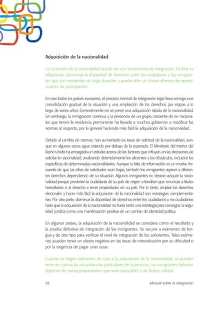 Adquisición de la nacionalidad
La concesión de la nacionalidad puede ser una herramienta de integración. Facilitar su
adquisición disminuye la disparidad de derechos entre los ciudadanos y los inmigran-
tes que son residentes de larga duración y puede abrir un mayor abanico de oportu-
nidades de participación.
En casi todos los países europeos, el proceso normal de integración legal lleva consigo una
consolidación gradual de la situación y una ampliación de los derechos por etapas a lo
largo de varios años. Generalmente no se prevé una adquisición rápida de la nacionalidad.
Sin embargo, la inmigración continua y la presencia de un grupo creciente de no naciona-
les que tienen la residencia permanente ha llevado a muchos gobiernos a modificar las
normas al respecto, por lo general haciendo más fácil la adquisición de la nacionalidad.
Debido al cambio de normas, han aumentado las tasas de solicitud de la nacionalidad, aun-
que en algunos casos sigue estando por debajo de lo esperado. El Ministerio del Interior del
Reino Unido ha encargado un estudio acerca de los factores que influyen en las decisiones de
solicitar la nacionalidad, analizando detenidamente los alicientes y los obstáculos, incluidos los
específicos de determinadas nacionalidades. Aunque la falta de información es un motivo fre-
cuente de que las cifras de solicitudes sean bajas, también los inmigrantes aspiran a diferen-
tes derechos dependiendo de su situación. Algunos inmigrantes no desean adquirir la nacio-
nalidad porque perderían la ciudadanía de su país de origen o tendrían que renunciar a títulos
hereditarios o al derecho a tener propiedades en su país. Por lo tanto, ampliar los derechos
electorales y hacer más fácil la adquisición de la nacionalidad son estrategias complementa-
rias. Por otra parte, disminuir la disparidad de derechos entre los ciudadanos y no ciudadanos
haría que la adquisición de la nacionalidad no fuera tanto una estrategia para conseguir la segu-
ridad jurídica como una manifestación positiva de un cambio de identidad política.
En algunos países, la adquisición de la nacionalidad se considera como el resultado y
la prueba definitiva de integración de los inmigrantes. Se recurre a exámenes de len-
gua y de otro tipo para verificar el nivel de integración de los solicitantes. Tales exáme-
nes pueden tener un efecto negativo en las tasas de naturalización por su dificultad o
por la exigencia de pagar unas tasas.
Cuando se hagan exámenes de cara a la adquisición de la nacionalidad, se pueden
tener en cuenta las circunstancias particulares de la persona. Los inmigrantes deberían
disponer de cursos preparatorios que sean asequibles y de buena calidad.
56 Manual sobre la integración
 