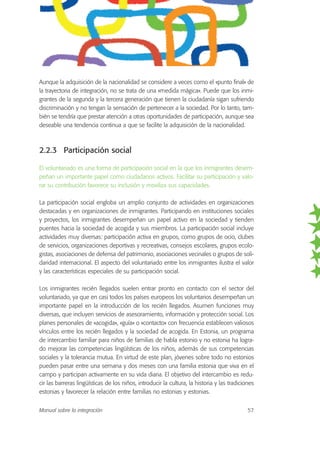 Aunque la adquisición de la nacionalidad se considere a veces como el «punto final» de
la trayectoria de integración, no se trata de una «medida mágica». Puede que los inmi-
grantes de la segunda y la tercera generación que tienen la ciudadanía sigan sufriendo
discriminación y no tengan la sensación de pertenecer a la sociedad. Por lo tanto, tam-
bién se tendría que prestar atención a otras oportunidades de participación, aunque sea
deseable una tendencia continua a que se facilite la adquisición de la nacionalidad.
2.2.3 Participación social
El voluntariado es una forma de participación social en la que los inmigrantes desem-
peñan un importante papel como ciudadanos activos. Facilitar su participación y valo-
rar su contribución favorece su inclusión y moviliza sus capacidades.
La participación social engloba un amplio conjunto de actividades en organizaciones
destacadas y en organizaciones de inmigrantes. Participando en instituciones sociales
y proyectos, los inmigrantes desempeñan un papel activo en la sociedad y tienden
puentes hacia la sociedad de acogida y sus miembros. La participación social incluye
actividades muy diversas: participación activa en grupos, como grupos de ocio, clubes
de servicios, organizaciones deportivas y recreativas, consejos escolares, grupos ecolo-
gistas, asociaciones de defensa del patrimonio, asociaciones vecinales o grupos de soli-
daridad internacional. El aspecto del voluntariado entre los inmigrantes ilustra el valor
y las características especiales de su participación social.
Los inmigrantes recién llegados suelen entrar pronto en contacto con el sector del
voluntariado, ya que en casi todos los países europeos los voluntarios desempeñan un
importante papel en la introducción de los recién llegados. Asumen funciones muy
diversas, que incluyen servicios de asesoramiento, información y protección social. Los
planes personales de «acogida», «guía» o «contacto» con frecuencia establecen valiosos
vínculos entre los recién llegados y la sociedad de acogida. En Estonia, un programa
de intercambio familiar para niños de familias de habla estonio y no estonia ha logra-
do mejorar las competencias lingüísticas de los niños, además de sus competencias
sociales y la tolerancia mutua. En virtud de este plan, jóvenes sobre todo no estonios
pueden pasar entre una semana y dos meses con una familia estonia que viva en el
campo y participan activamente en su vida diaria. El objetivo del intercambio es redu-
cir las barreras lingüísticas de los niños, introducir la cultura, la historia y las tradiciones
estonias y favorecer la relación entre familias no estonias y estonias.
Manual sobre la integración 57
 
