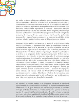 Los propios inmigrantes trabajan como voluntarios tanto en asociaciones de inmigrantes
como en organizaciones destacadas. La intervención de muchas personas en «asociaciones
de autoayuda» de inmigrantes no siempre es reconocida como una forma de voluntariado,
pese a que casi todas las organizaciones de inmigrantes dependen mucho del trabajo volun-
tario de sus miembros. Dichas organizaciones se concentran a menudo en la autoayuda,
pero también se dedican a muchas otras actividades. Muchos inmigrantes participan en orga-
nizaciones que fomentan el codesarrollo. Otros participan en el movimiento ecologista. Las
asociaciones de inmigrantes de hecho suelen ser menos «monofuncionales» que los clubes
convencionales, y engloban funciones diversas entre las que se cuentan actividades de ocio,
deportivas, culturales, religiosas y políticas, aparte del debate de problemas prácticos.
La intervención en organizaciones destacadas es la segunda faceta de la participación
social de los inmigrantes. En el sector voluntario, el éxito de dicha intervención a menu-
do depende de la apertura de las estructuras de captación. La captación para asocia-
ciones voluntarias se produce en su mayor parte por el boca a boca, de modo que la
falta de contactos extraoficiales entre los inmigrantes y la población mayoritaria tiende
a repetirse en la composición de las organizaciones voluntarias. También ocurre a
veces que, entre los inmigrantes, se desconoce la diversidad de funciones en las orga-
nizaciones voluntarias. Sin embargo, las organizaciones que trabajan con voluntarios
advierten cada vez más de las ventajas de diversificar estos últimos reflejando las
comunidades de las que trabajan. En Irlanda, muchos grupos de apoyo a solicitantes
de asilo han incluido con éxito a estos últimos dentro de sus comités de gestión. En el
Reino Unido, las organizaciones benéficas nacionales han designado a personas que
captan voluntarios de todas las comunidades locales. La evaluación de un programa
estatal británico a este respecto («Black and Minority Ethnic Twinning») hace pensar
que las organizaciones principales deben buscar voluntarios de manera activa, que a
algunos voluntarios potenciales quizá les falte confianza, pero que también es impor-
tante insistir en el potencial para desarrollar las capacidades.
En Alemania, el proyecto «Apoyo a la participación ciudadana de repatriados
(Spätaussiedler)» de la fundación «Los ciudadanos por los ciudadanos» recibe financiación
estatal desde 2001. El grupo destinatario está formado tanto por personas de la localidad
como por repatriados. Promotores de proyectos locales, como agencias de voluntarios,
agencias de protección social y centros de educación de adultos participan en organizar
seminarios y talleres sobre la participación ciudadana. La finalidad de estos actos es motivar
la participación ciudadana de los repatriados y proponer formas concretas de participar.
58 Manual sobre la integración
 