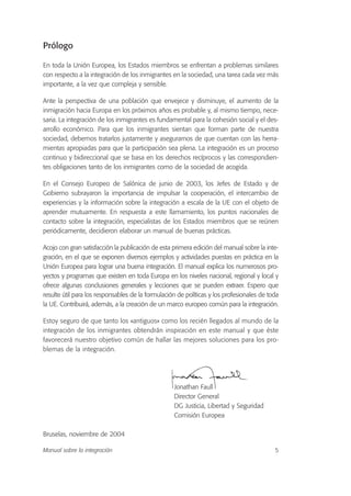 Prólogo
En toda la Unión Europea, los Estados miembros se enfrentan a problemas similares
con respecto a la integración de los inmigrantes en la sociedad, una tarea cada vez más
importante, a la vez que compleja y sensible.
Ante la perspectiva de una población que envejece y disminuye, el aumento de la
inmigración hacia Europa en los próximos años es probable y, al mismo tiempo, nece-
saria. La integración de los inmigrantes es fundamental para la cohesión social y el des-
arrollo económico. Para que los inmigrantes sientan que forman parte de nuestra
sociedad, debemos tratarlos justamente y asegurarnos de que cuentan con las herra-
mientas apropiadas para que la participación sea plena. La integración es un proceso
continuo y bidireccional que se basa en los derechos recíprocos y las correspondien-
tes obligaciones tanto de los inmigrantes como de la sociedad de acogida.
En el Consejo Europeo de Salónica de junio de 2003, los Jefes de Estado y de
Gobierno subrayaron la importancia de impulsar la cooperación, el intercambio de
experiencias y la información sobre la integración a escala de la UE con el objeto de
aprender mutuamente. En respuesta a este llamamiento, los puntos nacionales de
contacto sobre la integración, especialistas de los Estados miembros que se reúnen
periódicamente, decidieron elaborar un manual de buenas prácticas.
Acojo con gran satisfacción la publicación de esta primera edición del manual sobre la inte-
gración, en el que se exponen diversos ejemplos y actividades puestas en práctica en la
Unión Europea para lograr una buena integración. El manual explica los numerosos pro-
yectos y programas que existen en toda Europa en los niveles nacional, regional y local y
ofrece algunas conclusiones generales y lecciones que se pueden extraer. Espero que
resulte útil para los responsables de la formulación de políticas y los profesionales de toda
la UE. Contribuirá, además, a la creación de un marco europeo común para la integración.
Estoy seguro de que tanto los «antiguos» como los recién llegados al mundo de la
integración de los inmigrantes obtendrán inspiración en este manual y que éste
favorecerá nuestro objetivo común de hallar las mejores soluciones para los pro-
blemas de la integración.
Jonathan Faull
Director General
DG Justicia, Libertad y Seguridad
Comisión Europea
Bruselas, noviembre de 2004
5Manual sobre la integración
 
