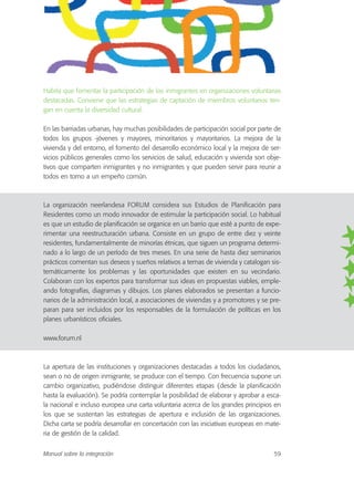 Habría que fomentar la participación de los inmigrantes en organizaciones voluntarias
destacadas. Conviene que las estrategias de captación de miembros voluntarios ten-
gan en cuenta la diversidad cultural.
En las barriadas urbanas, hay muchas posibilidades de participación social por parte de
todos los grupos -jóvenes y mayores, minoritarios y mayoritarios. La mejora de la
vivienda y del entorno, el fomento del desarrollo económico local y la mejora de ser-
vicios públicos generales como los servicios de salud, educación y vivienda son obje-
tivos que comparten inmigrantes y no inmigrantes y que pueden servir para reunir a
todos en torno a un empeño común.
La organización neerlandesa FORUM considera sus Estudios de Planificación para
Residentes como un modo innovador de estimular la participación social. Lo habitual
es que un estudio de planificación se organice en un barrio que esté a punto de expe-
rimentar una reestructuración urbana. Consiste en un grupo de entre diez y veinte
residentes, fundamentalmente de minorías étnicas, que siguen un programa determi-
nado a lo largo de un período de tres meses. En una serie de hasta diez seminarios
prácticos comentan sus deseos y sueños relativos a temas de vivienda y catalogan sis-
temáticamente los problemas y las oportunidades que existen en su vecindario.
Colaboran con los expertos para transformar sus ideas en propuestas viables, emple-
ando fotografías, diagramas y dibujos. Los planes elaborados se presentan a funcio-
narios de la administración local, a asociaciones de viviendas y a promotores y se pre-
paran para ser incluidos por los responsables de la formulación de políticas en los
planes urbanísticos oficiales.
www.forum.nl
La apertura de las instituciones y organizaciones destacadas a todos los ciudadanos,
sean o no de origen inmigrante, se produce con el tiempo. Con frecuencia supone un
cambio organizativo, pudiéndose distinguir diferentes etapas (desde la planificación
hasta la evaluación). Se podría contemplar la posibilidad de elaborar y aprobar a esca-
la nacional e incluso europea una carta voluntaria acerca de los grandes principios en
los que se sustentan las estrategias de apertura e inclusión de las organizaciones.
Dicha carta se podría desarrollar en concertación con las iniciativas europeas en mate-
ria de gestión de la calidad.
Manual sobre la integración 59
 