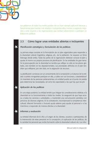 Los gobiernos de todos los niveles pueden dar un buen ejemplo aplicando técnicas y
herramientas para hacerse más abiertos e incluyentes ellos mismos y exigiendo requi-
sitos a este respecto a las organizaciones que reciban subvenciones o participen en
licitaciones públicas.
2.3 Cómo lograr unas entidades abiertas e incluyentes
Planificación estratégica y formulación de las políticas
La primera etapa consiste en la formulación de un plan organizativo para responder a
la diversidad cultural, lingüística, religiosa, etc., de la población. Se requiere un firme
liderazgo desde arriba. Todas las partes de la organización debieran conocer el plan y
ajustar al mismo sus propios procesos de planificación. En las entidades de gran tama-
ño la preocupación por la diversidad se tendría que reflejar no sólo en los planes glo-
bales, sino también en los departamentales. Las prioridades definidas en el plan ten-
drían que reflejarse, por otro lado, en la asignación de recursos.
La planificación comienza con un conocimiento de la composición y el alcance de la enti-
dad: ¿cuántos inmigrantes participan en ella, y cuáles son sus funciones y características?
Un inventario de las personas pertenecientes a la entidad puede ser el punto de partida
para determinar las necesidades, así como las capacidades a las que hay que recurrir.
Aplicación de las políticas
En una etapa posterior, la entidad tendrá que integrar las consideraciones relativas a la
diversidad en su funcionamiento a todos los niveles. Se asegurará de que haya acce-
so a todos los servicios o actividades, y mantendrá una comunicación periódica con
personas de diversos orígenes. En la contratación, recompensará la competencia inter-
cultural; ofrecerá formación o buscará ayuda externa para ayudar al personal o a los
miembros a responder de manera efectiva a la diversidad.
Informes y evaluación
La entidad informará de la cifra y el origen de los clientes, usuarios o participantes, de
la intervención de estas personas en la concepción y la aplicación de las políticas, de
la cantidad de personal que recibe formación sobre la diversidad cultural, etc. Los infor-
60 Manual sobre la integración
 