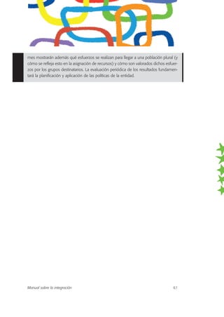 mes mostrarán además qué esfuerzos se realizan para llegar a una población plural (y
cómo se refleja esto en la asignación de recursos) y cómo son valorados dichos esfuer-
zos por los grupos destinatarios. La evaluación periódica de los resultados fundamen-
tará la planificación y aplicación de las políticas de la entidad.
Manual sobre la integración 61
 