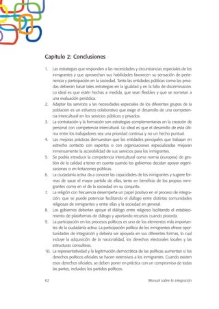 Capítulo 2: Conclusiones
1. Las estrategias que responden a las necesidades y circunstancias especiales de los
inmigrantes y que aprovechan sus habilidades favorecen su sensación de perte-
nencia y participación en la sociedad. Tanto las entidades públicas como las priva-
das debieran basar tales estrategias en la igualdad y en la falta de discriminación.
Lo ideal es que estén hechas a medida, que sean flexibles y que se sometan a
una evaluación periódica.
2. Adaptar los servicios a las necesidades especiales de los diferentes grupos de la
población es un esfuerzo colaborativo que exige el desarrollo de una competen-
cia intercultural en los servicios públicos y privados.
3. La contratación y la formación son estrategias complementarias en la creación de
personal con competencia intercultural. Lo ideal es que el desarrollo de esta últi-
ma entre los trabajadores sea una prioridad continua y no un hecho puntual.
4. Las mejoras prácticas demuestran que las entidades principales que trabajan en
estrecho contacto con expertos o con organizaciones especializadas mejoran
inmensamente la accesibilidad de sus servicios para los inmigrantes.
5. Se podría introducir la competencia intercultural como norma (europea) de ges-
tión de la calidad a tener en cuenta cuando los gobiernos decidan apoyar organi-
zaciones o en licitaciones públicas.
6. La ciudadanía activa da a conocer las capacidades de los inmigrantes y sugiere for-
mas de sacar el mayor partido de ellas, tanto en beneficio de los propios inmi-
grantes como en el de la sociedad en su conjunto.
7. La religión con frecuencia desempeña un papel positivo en el proceso de integra-
ción, que se puede potenciar facilitando el diálogo entre distintas comunidades
religiosas de inmigrantes y entre ellas y la sociedad en general.
8. Los gobiernos deberían apoyar el diálogo entre religioso facilitando el estableci-
miento de plataformas de diálogo y aportando recursos cuando proceda.
9. La participación en los procesos políticos es uno de los elementos más importan-
tes de la ciudadanía activa. La participación política de los inmigrantes ofrece opor-
tunidades de integración y debería ser apoyada en sus diferentes formas, lo cual
incluye la adquisición de la nacionalidad, los derechos electorales locales y las
estructuras consultivas.
10. La representatividad y la legitimación democrática de las políticas aumentan si los
derechos políticos oficiales se hacen extensivos a los inmigrantes. Cuando existen
esos derechos oficiales, se deben poner en práctica con un compromiso de todas
las partes, incluidos los partidos políticos.
62 Manual sobre la integración
 