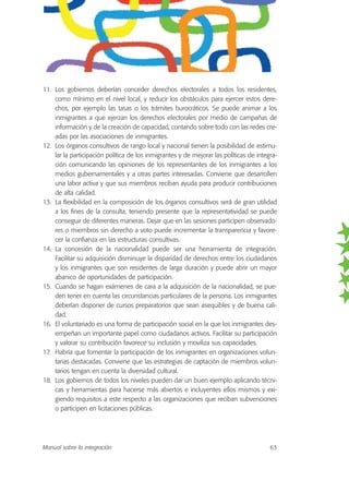 11. Los gobiernos deberían conceder derechos electorales a todos los residentes,
como mínimo en el nivel local, y reducir los obstáculos para ejercer estos dere-
chos, por ejemplo las tasas o los trámites burocráticos. Se puede animar a los
inmigrantes a que ejerzan los derechos electorales por medio de campañas de
información y de la creación de capacidad, contando sobre todo con las redes cre-
adas por las asociaciones de inmigrantes.
12. Los órganos consultivos de rango local y nacional tienen la posibilidad de estimu-
lar la participación política de los inmigrantes y de mejorar las políticas de integra-
ción comunicando las opiniones de los representantes de los inmigrantes a los
medios gubernamentales y a otras partes interesadas. Conviene que desarrollen
una labor activa y que sus miembros reciban ayuda para producir contribuciones
de alta calidad.
13. La flexibilidad en la composición de los órganos consultivos será de gran utilidad
a los fines de la consulta, teniendo presente que la representatividad se puede
conseguir de diferentes maneras. Dejar que en las sesiones participen observado-
res o miembros sin derecho a voto puede incrementar la transparencia y favore-
cer la confianza en las estructuras consultivas.
14. La concesión de la nacionalidad puede ser una herramienta de integración.
Facilitar su adquisición disminuye la disparidad de derechos entre los ciudadanos
y los inmigrantes que son residentes de larga duración y puede abrir un mayor
abanico de oportunidades de participación.
15. Cuando se hagan exámenes de cara a la adquisición de la nacionalidad, se pue-
den tener en cuenta las circunstancias particulares de la persona. Los inmigrantes
deberían disponer de cursos preparatorios que sean asequibles y de buena cali-
dad.
16. El voluntariado es una forma de participación social en la que los inmigrantes des-
empeñan un importante papel como ciudadanos activos. Facilitar su participación
y valorar su contribución favorece su inclusión y moviliza sus capacidades.
17. Habría que fomentar la participación de los inmigrantes en organizaciones volun-
tarias destacadas. Conviene que las estrategias de captación de miembros volun-
tarios tengan en cuenta la diversidad cultural.
18. Los gobiernos de todos los niveles pueden dar un buen ejemplo aplicando técni-
cas y herramientas para hacerse más abiertos e incluyentes ellos mismos y exi-
giendo requisitos a este respecto a las organizaciones que reciban subvenciones
o participen en licitaciones públicas.
Manual sobre la integración 63
 