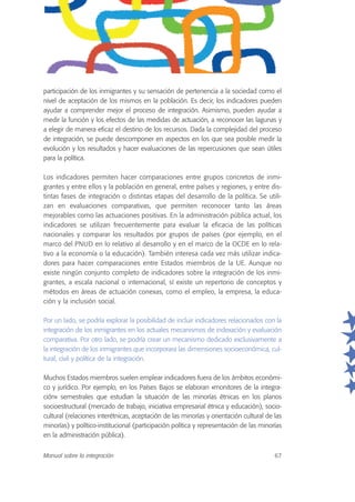 participación de los inmigrantes y su sensación de pertenencia a la sociedad como el
nivel de aceptación de los mismos en la población. Es decir, los indicadores pueden
ayudar a comprender mejor el proceso de integración. Asimismo, pueden ayudar a
medir la función y los efectos de las medidas de actuación, a reconocer las lagunas y
a elegir de manera eficaz el destino de los recursos. Dada la complejidad del proceso
de integración, se puede descomponer en aspectos en los que sea posible medir la
evolución y los resultados y hacer evaluaciones de las repercusiones que sean útiles
para la política.
Los indicadores permiten hacer comparaciones entre grupos concretos de inmi-
grantes y entre ellos y la población en general, entre países y regiones, y entre dis-
tintas fases de integración o distintas etapas del desarrollo de la política. Se utili-
zan en evaluaciones comparativas, que permiten reconocer tanto las áreas
mejorables como las actuaciones positivas. En la administración pública actual, los
indicadores se utilizan frecuentemente para evaluar la eficacia de las políticas
nacionales y comparar los resultados por grupos de países (por ejemplo, en el
marco del PNUD en lo relativo al desarrollo y en el marco de la OCDE en lo rela-
tivo a la economía o la educación). También interesa cada vez más utilizar indica-
dores para hacer comparaciones entre Estados miembros de la UE. Aunque no
existe ningún conjunto completo de indicadores sobre la integración de los inmi-
grantes, a escala nacional o internacional, sí existe un repertorio de conceptos y
métodos en áreas de actuación conexas, como el empleo, la empresa, la educa-
ción y la inclusión social.
Por un lado, se podría explorar la posibilidad de incluir indicadores relacionados con la
integración de los inmigrantes en los actuales mecanismos de indexación y evaluación
comparativa. Por otro lado, se podría crear un mecanismo dedicado exclusivamente a
la integración de los inmigrantes que incorporara las dimensiones socioeconómica, cul-
tural, civil y política de la integración.
Muchos Estados miembros suelen emplear indicadores fuera de los ámbitos económi-
co y jurídico. Por ejemplo, en los Países Bajos se elaboran «monitores de la integra-
ción» semestrales que estudian la situación de las minorías étnicas en los planos
socioestructural (mercado de trabajo, iniciativa empresarial étnica y educación), socio-
cultural (relaciones interétnicas, aceptación de las minorías y orientación cultural de las
minorías) y político-institucional (participación política y representación de las minorías
en la administración pública).
Manual sobre la integración 67
 