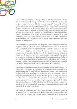 Crear indicadores pertinentes y fiables que abarquen todas las dimensiones de la inte-
gración es una tarea ambiciosa que se enfrenta a numerosas dificultades, en especial,
aunque no exclusivamente, en el ámbito europeo, debido a la pluralidad de poblacio-
nes inmigrantes, instrumentos de política, definiciones y estadísticas. En este contexto
destacan especialmente las divergencias sobre a quién considerar inmigrante: ¿quién
es inmigrante? ¿qué hay que tener en cuenta, la nacionalidad o el país de nacimiento?
¿cómo se definen la segunda y la tercera generación? ¿hay que contemplar a los inmi-
grantes individualmente o en grupo? En las comparaciones a escala de la Unión
Europea, la definición que más frecuentemente se utiliza es la de «nacionales de ter-
ceros países» ¿se trata de un compromiso aceptable u «oculta» dimensiones funda-
mentales de la integración?
Otro problema es qué se entiende por «integración». Aunque en su concepto de la
integración todos los Estados miembros combinan elementos tanto de «asimilación»
como de «multiculturalismo», la importancia relativa que se da a cada uno de ellos varía
notablemente entre países. Si bien el debate sigue en marcha, se observan algunas
coincidencias en la elección de las metas de la integración: con sus políticas, los
Estados miembros esperan contribuir a unos resultados positivos para los inmigrantes
en las áreas del empleo, la vivienda, la educación, la sanidad, etc.; intentan facilitar su
acceso a los servicios y desean que participen como ciudadanos activos en los ámbi-
tos social y político. Estos resultados, hasta cierto punto, se pueden medir o redefinir,
y se puede comparar su consecución a lo largo del tiempo y entre países.
Sin embargo, la medición presenta otras complicaciones: ¿con quién se compara a los
inmigrantes? En el sistema de seguimiento de los Países Bajos normalmente se ha
comparado a grupos de inmigrantes con la población autóctona. ¿Es el criterio correc-
to en todos los casos? Por ejemplo, en relación con el uso de la seguridad social, los
inmigrantes no siempre tienen los mismos derechos que los no inmigrantes. También
se deben tener en cuenta las diferentes estructuras de edad y niveles socioeconómi-
cos cuando se comparan comunidades inmigrantes y no inmigrantes. En los Países
Bajos se está trabajando en la definición de unos umbrales que marquen la pauta para
cada dimensión de la integración. Una vez determinados los umbrales, se podrá medir
la distancia de un grupo a los mismos.
Una manera de elaborar y aplicar indicadores es mediante el proceso de evaluación
comparativa. Este método surgió en un contexto empresarial, pero en el sector públi-
co se reconocen cada vez más sus posibilidades para evaluar e impulsar políticas.
68 Manual sobre la integración
 