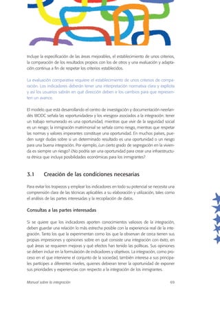 Incluye la especificación de las áreas mejorables, el establecimiento de unos criterios,
la comparación de los resultados propios con los de otros y una evaluación y adapta-
ción continua a fin de respetar los criterios establecidos.
La evaluación comparativa requiere el establecimiento de unos criterios de compa-
ración. Los indicadores deberán tener una interpretación normativa clara y explícita
y así los usuarios sabrán en qué dirección deben ir los cambios para que represen-
ten un avance.
El modelo que está desarrollando el centro de investigación y documentación neerlan-
dés WODC señala las «oportunidades» y los «riesgos» asociados a la integración: tener
un trabajo remunerado es una oportunidad, mientras que vivir de la seguridad social
es un riesgo; la inmigración matrimonial se señala como riesgo, mientras que respetar
las normas y valores imperantes constituye una oportunidad. En muchos países, pue-
den surgir dudas sobre si un determinado resultado es una oportunidad o un riesgo
para una buena integración. Por ejemplo, ¿un cierto grado de segregación en la vivien-
da es siempre un riesgo? ¿No podría ser una oportunidad para crear una infraestructu-
ra étnica que incluya posibilidades económicas para los inmigrantes?
3.1 Creación de las condiciones necesarias
Para evitar los tropiezos y emplear los indicadores en todo su potencial se necesita una
comprensión clara de las técnicas aplicables a su elaboración y utilización, tales como
el análisis de las partes interesadas y la recopilación de datos.
Consultas a las partes interesadas
Si se quiere que los indicadores aporten conocimientos valiosos de la integración,
deben guardar una relación lo más estrecha posible con la experiencia real de la inte-
gración. Tanto los que la experimentan como los que la observan de cerca tienen sus
propias impresiones y opiniones sobre en qué consiste una integración con éxito, en
qué áreas se requieren mejoras y qué efectos han tenido las políticas. Sus opiniones
se deben incluir en la formulación de indicadores y objetivos. La integración, como pro-
ceso en el que interviene el conjunto de la sociedad, también interesa a sus principa-
les partícipes a diferentes niveles, quienes debieran tener la oportunidad de exponer
sus prioridades y experiencias con respecto a la integración de los inmigrantes.
Manual sobre la integración 69
 