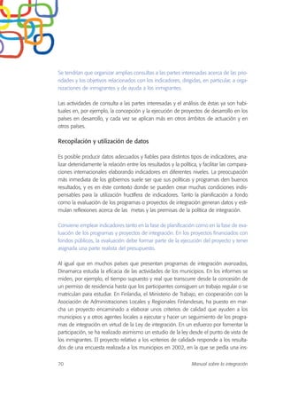 Se tendrían que organizar amplias consultas a las partes interesadas acerca de las prio-
ridades y los objetivos relacionados con los indicadores, dirigidas, en particular, a orga-
nizaciones de inmigrantes y de ayuda a los inmigrantes.
Las actividades de consulta a las partes interesadas y el análisis de éstas ya son habi-
tuales en, por ejemplo, la concepción y la ejecución de proyectos de desarrollo en los
países en desarrollo, y cada vez se aplican más en otros ámbitos de actuación y en
otros países.
Recopilación y utilización de datos
Es posible producir datos adecuados y fiables para distintos tipos de indicadores, ana-
lizar detenidamente la relación entre los resultados y la política, y facilitar las compara-
ciones internacionales elaborando indicadores en diferentes niveles. La preocupación
más inmediata de los gobiernos suele ser que sus políticas y programas den buenos
resultados, y es en éste contexto donde se pueden crear muchas condiciones indis-
pensables para la utilización fructífera de indicadores. Tanto la planificación a fondo
como la evaluación de los programas o proyectos de integración generan datos y esti-
mulan reflexiones acerca de las metas y las premisas de la política de integración.
Conviene emplear indicadores tanto en la fase de planificación como en la fase de eva-
luación de los programas y proyectos de integración. En los proyectos financiados con
fondos públicos, la evaluación debe formar parte de la ejecución del proyecto y tener
asignada una parte realista del presupuesto.
Al igual que en muchos países que presentan programas de integración avanzados,
Dinamarca estudia la eficacia de las actividades de los municipios. En los informes se
miden, por ejemplo, el tiempo supuesto y real que transcurre desde la concesión de
un permiso de residencia hasta que los participantes consiguen un trabajo regular o se
matriculan para estudiar. En Finlandia, el Ministerio de Trabajo, en cooperación con la
Asociación de Administraciones Locales y Regionales Finlandesas, ha puesto en mar-
cha un proyecto encaminado a elaborar unos criterios de calidad que ayuden a los
municipios y a otros agentes locales a ejecutar y hacer un seguimiento de los progra-
mas de integración en virtud de la Ley de integración. En un esfuerzo por fomentar la
participación, se ha realizado asimismo un estudio de la ley desde el punto de vista de
los inmigrantes. El proyecto relativo a los «criterios de calidad» responde a los resulta-
dos de una encuesta realizada a los municipios en 2002, en la que se pedía una ins-
70 Manual sobre la integración
 