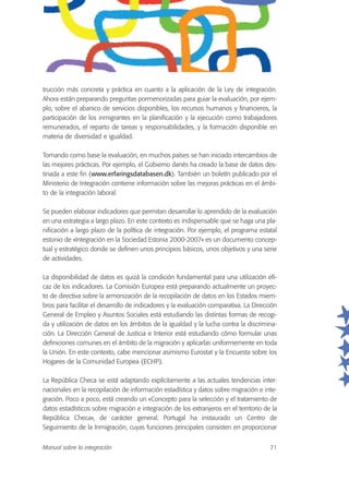 trucción más concreta y práctica en cuanto a la aplicación de la Ley de integración.
Ahora están preparando preguntas pormenorizadas para guiar la evaluación, por ejem-
plo, sobre el abanico de servicios disponibles, los recursos humanos y financieros, la
participación de los inmigrantes en la planificación y la ejecución como trabajadores
remunerados, el reparto de tareas y responsabilidades, y la formación disponible en
materia de diversidad e igualdad.
Tomando como base la evaluación, en muchos países se han iniciado intercambios de
las mejores prácticas. Por ejemplo, el Gobierno danés ha creado la base de datos des-
tinada a este fin (www.erfaringsdatabasen.dk). También un boletín publicado por el
Ministerio de Integración contiene información sobre las mejoras prácticas en el ámbi-
to de la integración laboral.
Se pueden elaborar indicadores que permitan desarrollar lo aprendido de la evaluación
en una estrategia a largo plazo. En este contexto es indispensable que se haga una pla-
nificación a largo plazo de la política de integración. Por ejemplo, el programa estatal
estonio de «Integración en la Sociedad Estonia 2000-2007» es un documento concep-
tual y estratégico donde se definen unos principios básicos, unos objetivos y una serie
de actividades.
La disponibilidad de datos es quizá la condición fundamental para una utilización efi-
caz de los indicadores. La Comisión Europea está preparando actualmente un proyec-
to de directiva sobre la armonización de la recopilación de datos en los Estados miem-
bros para facilitar el desarrollo de indicadores y la evaluación comparativa. La Dirección
General de Empleo y Asuntos Sociales está estudiando las distintas formas de recogi-
da y utilización de datos en los ámbitos de la igualdad y la lucha contra la discrimina-
ción. La Dirección General de Justicia e Interior está estudiando cómo formular unas
definiciones comunes en el ámbito de la migración y aplicarlas uniformemente en toda
la Unión. En este contexto, cabe mencionar asimismo Eurostat y la Encuesta sobre los
Hogares de la Comunidad Europea (ECHP).
La República Checa se está adaptando explícitamente a las actuales tendencias inter-
nacionales en la recopilación de información estadística y datos sobre migración e inte-
gración. Poco a poco, está creando un «Concepto para la selección y el tratamiento de
datos estadísticos sobre migración e integración de los extranjeros en el territorio de la
República Checa», de carácter general. Portugal ha instaurado un Centro de
Seguimiento de la Inmigración, cuyas funciones principales consisten en proporcionar
Manual sobre la integración 71
 