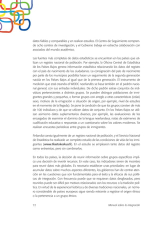 datos fiables y comparables y en realizar estudios. El Centro de Seguimiento compren-
de ocho centros de investigación, y el Gobierno trabaja en estrecha colaboración con
asociados del mundo académico.
Las fuentes más completas de datos estadísticos se encuentran en los países que uti-
lizan un registro nacional de población. Por ejemplo, la Oficina Central de Estadística
de los Países Bajos genera información estadística relacionando los datos del registro
con el país de nacimiento de los ciudadanos. La consignación del país de nacimiento
por parte de los municipios posibilita hacer un seguimiento de la segunda generación
nacida en los Países Bajos al igual que de la primera generación. El instrumento de
medición que está creando el WODC neerlandés se basa también en el padrón nacio-
nal general, con sus entradas individuales. De dicho padrón extrae conjuntos de indi-
viduos pertenecientes a distintos grupos. Se pueden distinguir poblaciones de inmi-
grantes grandes y pequeñas, o formar grupos con arreglo a otras características (edad,
sexo, motivos de la emigración o situación de origen, por ejemplo, nivel de estudios
en el momento de la llegada). Se pone la condición de que los grupos consten de más
de 100 individuos y de que se utilicen datos de conjunto. En los Países Bajos se utili-
zan asimismo datos suplementarios diversos, por ejemplo, las evaluaciones de los
encargados de examinar el dominio de la lengua neerlandesa, notas de exámenes de
cualificación educativa o respuestas a un cuestionario sobre los valores modernos. Se
realizan encuestas periódicas entre grupos de inmigrantes.
Finlandia consta igualmente de un registro nacional de población, y el Servicio Nacional
de Estadística ha realizado un completo estudio de las condiciones de vida de los inmi-
grantes (www.tilastokeskus.fi). En el estudio se emplearon tanto datos del registro
como entrevistas, pero sin combinarlos.
En todos los países, la decisión de reunir información sobre grupos específicos impli-
ca una decisión de invertir recursos. En este caso, los indicadores sirven de incentivo
para reunir datos más globales. Es necesario establecer unas prioridades: en lugar de
acumular datos sobre muchos aspectos diferentes, los gobiernos han de centrar aten-
ción en las cuestiones que son fundamentales para el éxito y la eficacia de sus políti-
cas de integración. Con frecuencia puede que se requieran datos desglosados, pero
reunirlos puede ser difícil por motivos relacionados con los recursos o la tradición polí-
tica. En virtud de la experiencia histórica y de diversas tradiciones nacionales, un núme-
ro considerable de países europeos sigue siendo reticente a registrar el origen étnico
o la pertenencia a un grupo étnico.
72 Manual sobre la integración
 