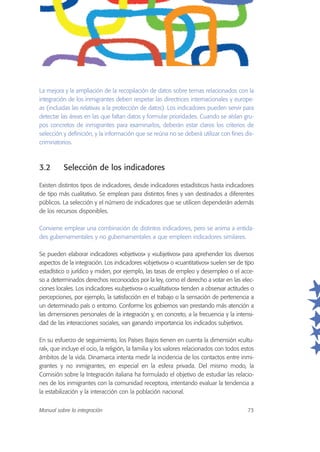 La mejora y la ampliación de la recopilación de datos sobre temas relacionados con la
integración de los inmigrantes deben respetar las directrices internacionales y europe-
as (incluidas las relativas a la protección de datos). Los indicadores pueden servir para
detectar las áreas en las que faltan datos y formular prioridades. Cuando se aíslan gru-
pos concretos de inmigrantes para examinarlos, deberán estar claros los criterios de
selección y definición, y la información que se reúna no se deberá utilizar con fines dis-
criminatorios.
3.2 Selección de los indicadores
Existen distintos tipos de indicadores, desde indicadores estadísticos hasta indicadores
de tipo más cualitativo. Se emplean para distintos fines y van destinados a diferentes
públicos. La selección y el número de indicadores que se utilicen dependerán además
de los recursos disponibles.
Conviene emplear una combinación de distintos indicadores, pero se anima a entida-
des gubernamentales y no gubernamentales a que empleen indicadores similares.
Se pueden elaborar indicadores «objetivos» y «subjetivos» para aprehender los diversos
aspectos de la integración. Los indicadores «objetivos» o «cuantitativos» suelen ser de tipo
estadístico o jurídico y miden, por ejemplo, las tasas de empleo y desempleo o el acce-
so a determinados derechos reconocidos por la ley, como el derecho a votar en las elec-
ciones locales. Los indicadores «subjetivos» o «cualitativos» tienden a observar actitudes o
percepciones, por ejemplo, la satisfacción en el trabajo o la sensación de pertenencia a
un determinado país o entorno. Conforme los gobiernos van prestando más atención a
las dimensiones personales de la integración y, en concreto, a la frecuencia y la intensi-
dad de las interacciones sociales, van ganando importancia los indicados subjetivos.
En su esfuerzo de seguimiento, los Países Bajos tienen en cuenta la dimensión «cultu-
ral», que incluye el ocio, la religión, la familia y los valores relacionados con todos estos
ámbitos de la vida. Dinamarca intenta medir la incidencia de los contactos entre inmi-
grantes y no inmigrantes, en especial en la esfera privada. Del mismo modo, la
Comisión sobre la Integración italiana ha formulado el objetivo de estudiar las relacio-
nes de los inmigrantes con la comunidad receptora, intentando evaluar la tendencia a
la estabilización y la interacción con la población nacional.
Manual sobre la integración 73
 
