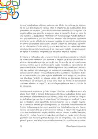 Aunque los indicadores subjetivos suelen ser más difíciles de medir que los objetivos,
no hay que considerarlos no fiables o faltos de importancia. Se pueden utilizar datos
procedentes de encuestas (como el Eurobarómetro), entrevistas con inmigrantes o la
opinión pública para responder a preguntas sobre la integración desde un punto de
vista subjetivo. La búsqueda de información con frecuencia exige métodos participati-
vos, que contribuyen a que los indicadores interesen a los inmigrantes. Igualmente
importantes son las actitudes de la sociedad receptora, por ejemplo, los sentimientos
en torno a los conceptos de ciudadanía y nación (o sobre los extranjeros y las minorí-
as). La información sobre las actitudes puede servir también para explicar indicadores
«objetivos»; por ejemplo, las actitudes de los empresarios hacia los inmigrantes podrí-
an explicar el número de inmigrantes que trabajan en empresas «locales».
En Estonia se ha llevado a cabo un gran sondeo de opinión para estudiar la evolución
de las relaciones interétnicas y las opiniones al respecto de las dos comunidades lin-
güísticas. Aproximadamente dos tercios del más de un millar de encuestados eran
estonios, mientras que la otra tercera parte estaba integrada por representantes de
otras nacionalidades. Se realiza un continuo seguimiento de los medios de comunica-
ción para evaluar sistemáticamente los procesos de integración en los medios de
comunicación en estonio y en ruso. Mediante análisis cuantitativos y cualitativos de tex-
tos se determinan los principales aspectos relacionados con la integración y las opinio-
nes difundidas. También en Lituania, dentro del Sistema de Información de la
Administración de Extranjeros, se evalúa cómo tratan los medios de comunicación
cuestiones relativas a la integración, así como la percepción que tiene la población de
los extranjeros.
Los sistemas de seguimiento globales incluyen indicadores tanto objetivos como sub-
jetivos. Ya en 1995 el Consejo de Europa decidió elaborar indicadores de tres tipos:
indicadores de accesibilidad dedicados al marco jurídico en el que viven los inmigran-
tes, indicadores que describen la situación real de los inmigrantes en el país de aco-
gida e indicadores sobre las actitudes de los inmigrantes y de la población mayorita-
ria. El Comité de Expertos para la Integración y las Relaciones Intercomunitarias del
Consejo de Europa sigue elaborando un instrumento de indicadores que sirva de refe-
rencia a los responsables de la formulación de políticas. El instrumento incluye ahora
ocho áreas fundamentales: empleo, vivienda, atención sanitaria, nutrición, educación,
información y cultura. Se proponen además unos indicadores con los que medir si se
garantizan unas funciones públicas básicas para los inmigrantes a una escala más
general: igualdad ante la ley, lucha contra la discriminación y posibilidades asociativas.
74 Manual sobre la integración
 