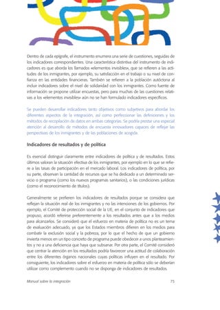 Dentro de cada epígrafe, el instrumento enumera una serie de cuestiones, seguidas de
los indicadores correspondientes. Una característica distintiva del instrumento de indi-
cadores es que aborda los llamados «elementos invisibles», que se refieren a las acti-
tudes de los inmigrantes, por ejemplo, su satisfacción en el trabajo o su nivel de con-
fianza en las entidades financieras. También se refieren a la población autóctona al
incluir indicadores sobre el nivel de solidaridad con los inmigrantes. Como fuente de
información se propone utilizar encuestas, pero para muchas de las cuestiones relati-
vas a los «elementos invisibles» aún no se han formulado indicadores específicos.
Se pueden desarrollar indicadores tanto objetivos como subjetivos para abordar los
diferentes aspectos de la integración, así como perfeccionar las definiciones y los
métodos de recopilación de datos en ambas categorías. Se podría prestar una especial
atención al desarrollo de métodos de encuesta innovadores capaces de reflejar las
perspectivas de los inmigrantes y de las poblaciones de acogida.
Indicadores de resultados y de política
Es esencial distinguir claramente entre indicadores de política y de resultados. Estos
últimos valoran la situación efectiva de los inmigrantes, por ejemplo en lo que se refie-
re a las tasas de participación en el mercado laboral. Los indicadores de política, por
su parte, observan la cantidad de recursos que se ha dedicado a un determinado ser-
vicio o programa (como los nuevos programas sanitarios), o las condiciones jurídicas
(como el reconocimiento de títulos).
Generalmente se prefieren los indicadores de resultados porque se considera que
reflejan la situación real de los inmigrantes y no las intenciones de los gobiernos. Por
ejemplo, el Comité de protección social de la UE, en el conjunto de indicadores que
propuso, acordó referirse preferentemente a los resultados antes que a los medios
para alcanzarlos. Se consideró que el esfuerzo en materia de política no es un tema
de evaluación adecuado, ya que los Estados miembros difieren en los medios para
combatir la exclusión social y la pobreza, por lo que el hecho de que un gobierno
invierta menos en un tipo concreto de programa puede obedecer a unos planteamien-
tos y no a una deficiencia que haya que subsanar. Por otra parte, el Comité consideró
que centrar la atención en los resultados podría favorecer una actitud de colaboración
entre los diferentes órganos nacionales cuyas políticas influyen en el resultado. Por
consiguiente, los indicadores sobre el esfuerzo en materia de política sólo se deberían
utilizar como complemento cuando no se disponga de indicadores de resultados.
Manual sobre la integración 75
 