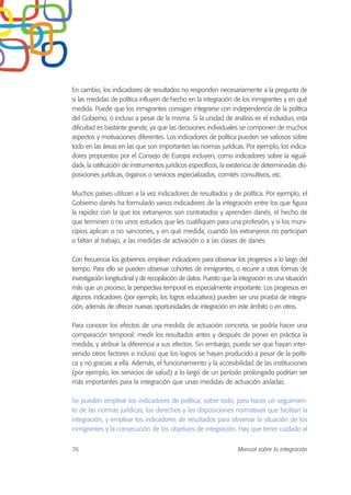 En cambio, los indicadores de resultados no responden necesariamente a la pregunta de
si las medidas de política influyen de hecho en la integración de los inmigrantes y en qué
medida. Puede que los inmigrantes consigan integrarse con independencia de la política
del Gobierno, o incluso a pesar de la misma. Si la unidad de análisis es el individuo, esta
dificultad es bastante grande, ya que las decisiones individuales se componen de muchos
aspectos y motivaciones diferentes. Los indicadores de política pueden ser valiosos sobre
todo en las áreas en las que son importantes las normas jurídicas. Por ejemplo, los indica-
dores propuestos por el Consejo de Europa incluyen, como indicadores sobre la «igual-
dad», la ratificación de instrumentos jurídicos específicos, la existencia de determinadas dis-
posiciones jurídicas, órganos o servicios especializados, comités consultivos, etc.
Muchos países utilizan a la vez indicadores de resultados y de política. Por ejemplo, el
Gobierno danés ha formulado varios indicadores de la integración entre los que figura
la rapidez con la que los extranjeros son contratados y aprenden danés, el hecho de
que terminen o no unos estudios que les cualifiquen para una profesión, y si los muni-
cipios aplican o no sanciones, y en qué medida, cuando los extranjeros no participan
o faltan al trabajo, a las medidas de activación o a las clases de danés.
Con frecuencia los gobiernos emplean indicadores para observar los progresos a lo largo del
tiempo. Para ello se pueden observar cohortes de inmigrantes, o recurrir a otras formas de
investigación longitudinal y de recopilación de datos. Puesto que la integración es una situación
más que un proceso, la perspectiva temporal es especialmente importante. Los progresos en
algunos indicadores (por ejemplo, los logros educativos) pueden ser una prueba de integra-
ción, además de ofrecer nuevas oportunidades de integración en este ámbito o en otros.
Para conocer los efectos de una medida de actuación concreta, se podría hacer una
comparación temporal: medir los resultados antes y después de poner en práctica la
medida, y atribuir la diferencia a sus efectos. Sin embargo, puede ser que hayan inter-
venido otros factores o incluso que los logros se hayan producido a pesar de la políti-
ca y no gracias a ella. Además, el funcionamiento y la accesibilidad de las instituciones
(por ejemplo, los servicios de salud) a lo largo de un período prolongado podrían ser
más importantes para la integración que unas medidas de actuación aisladas.
Se pueden emplear los indicadores de política, sobre todo, para hacer un seguimien-
to de las normas jurídicas, los derechos y las disposiciones normativas que facilitan la
integración, y emplear los indicadores de resultados para observar la situación de los
inmigrantes y la consecución de los objetivos de integración. Hay que tener cuidado al
76 Manual sobre la integración
 