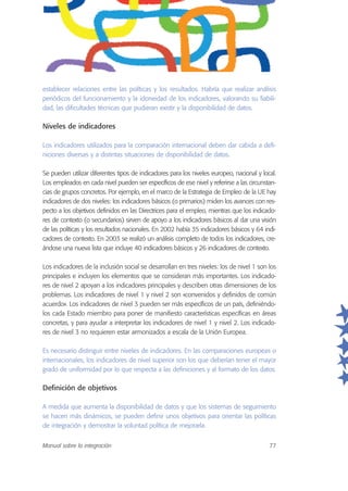 establecer relaciones entre las políticas y los resultados. Habría que realizar análisis
periódicos del funcionamiento y la idoneidad de los indicadores, valorando su fiabili-
dad, las dificultades técnicas que pudieran existir y la disponibilidad de datos.
Niveles de indicadores
Los indicadores utilizados para la comparación internacional deben dar cabida a defi-
niciones diversas y a distintas situaciones de disponibilidad de datos.
Se pueden utilizar diferentes tipos de indicadores para los niveles europeo, nacional y local.
Los empleados en cada nivel pueden ser específicos de ese nivel y referirse a las circunstan-
cias de grupos concretos. Por ejemplo, en el marco de la Estrategia de Empleo de la UE hay
indicadores de dos niveles: los indicadores básicos (o primarios) miden los avances con res-
pecto a los objetivos definidos en las Directrices para el empleo, mientras que los indicado-
res de contexto (o secundarios) sirven de apoyo a los indicadores básicos al dar una visión
de las políticas y los resultados nacionales. En 2002 había 35 indicadores básicos y 64 indi-
cadores de contexto. En 2003 se realizó un análisis completo de todos los indicadores, cre-
ándose una nueva lista que incluye 40 indicadores básicos y 26 indicadores de contexto.
Los indicadores de la inclusión social se desarrollan en tres niveles: los de nivel 1 son los
principales e incluyen los elementos que se consideran más importantes. Los indicado-
res de nivel 2 apoyan a los indicadores principales y describen otras dimensiones de los
problemas. Los indicadores de nivel 1 y nivel 2 son «convenidos y definidos de común
acuerdo». Los indicadores de nivel 3 pueden ser más específicos de un país, definiéndo-
los cada Estado miembro para poner de manifiesto características específicas en áreas
concretas, y para ayudar a interpretar los indicadores de nivel 1 y nivel 2. Los indicado-
res de nivel 3 no requieren estar armonizados a escala de la Unión Europea.
Es necesario distinguir entre niveles de indicadores. En las comparaciones europeas o
internacionales, los indicadores de nivel superior son los que deberían tener el mayor
grado de uniformidad por lo que respecta a las definiciones y al formato de los datos.
Definición de objetivos
A medida que aumenta la disponibilidad de datos y que los sistemas de seguimiento
se hacen más dinámicos, se pueden definir unos objetivos para orientar las políticas
de integración y demostrar la voluntad política de mejorarla.
Manual sobre la integración 77
 