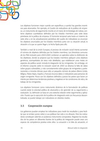 Los objetivos funcionan mejor cuando son específicos y cuando hay grandes incenti-
vos para alcanzarlos. Por ejemplo, el Cuadro de indicadores de la política de empre-
sa, un instrumento de seguimiento inscrito en el marco de la Estrategia de Lisboa, con-
tiene objetivos cuantitativos definidos por los Estados miembros para siete áreas
prioritarias de la política de empresa. El horizonte temporal varía hasta un máximo de
siete años y en las actualizaciones periódicas del cuadro de indicadores se enuncian
los objetivos anunciados por los Estados miembros junto con su situación actual, la
situación a la que se quiere llegar y la fecha fijada para ello.
También a nivel de la Unión Europea, el proceso de inclusión social intenta aumentar
el número de objetivos definidos por los Estados miembros. Las Directrices comunes
de los PNA inclusión para 2003-2005 contienen un apéndice sobre la «Definición de
los objetivos», donde se propone que los Estados miembros apliquen unos objetivos
genéricos, acompañados de otros más detallados, que establezcan unas metas en
aspectos de política social, incluida la integración de los inmigrantes. Sin embargo, en
el Informe conjunto sobre la inclusión social de 2003 se observa la falta de datos
sobre grupos vulnerables, y más concretamente sobre grupos de inmigrantes y perte-
necientes a minorías étnicas, pues sólo un pequeño número de países (Reino Unido,
Bélgica, Países Bajos, España y Francia) enuncia datos o indicadores para personas de
origen inmigrante. Pocos son los objetivos definidos y pocos los países que hacen un
intento por determinar tendencias positivas y negativas en las condiciones de vida y de
trabajo de los inmigrantes.
Los objetivos funcionan como instrumento dinámico de la formulación de políticas
cuando existe la voluntad política de alcanzarlos y de aprender de su seguimiento y
evaluación. Su definición se basa en una estrecha relación entre seguimiento y aplica-
ción. Puesto que la ejecución de la política de integración está con frecuencia descen-
tralizada, se puede trabajar con indicadores en distintos niveles.
3.3 Cooperación europea
Los gobiernos pueden emplear los indicadores para medir los resultados y para facili-
tar que se emitan juicios sobre si sus políticas han sido o no eficaces. Pero los indica-
dores constituyen además un poderoso instrumento comparativo. Registrar los resulta-
dos de los países en diferentes facetas de la política de integración puede crear una
especie de competencia positiva entre ellos. La actuación o la falta de actuación, el
78 Manual sobre la integración
 