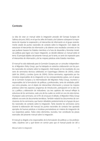 Contexto
La idea de crear un manual sobre la integración procede del Consejo Europeo de
Salónica de junio 2003, en el que los Jefes de Estado y de Gobierno subrayaron la impor-
tancia de impulsar la cooperación y el intercambio de información en el grupo reciente-
mente creado de puntos nacionales de contacto sobre la integración. Con objeto de
estructurar el intercambio de información y de obtener unos resultados concretos en los
que pudieran basarse los Estados miembros a la hora de desarrollar y fomentar iniciati-
vas políticas para lograr una mayor integración, se decidió elaborar un manual sobre el
tema. El principal objetivo del presente manual, por lo tanto, es servir de inspiración para
el intercambio de información y de las mejores prácticas entre Estados miembros.
El manual ha sido elaborado para la Comisión Europea por un consultor independien-
te: el Migration Policy Group, que ha trabajado en estrecha colaboración con los pun-
tos nacionales de contacto sobre la integración. Está basado en los resultados de una
serie de seminarios técnicos celebrados en Copenhague (febrero de 2004), Lisboa
(abril de 2004) y Londres (junio de 2004). Dichos seminarios, organizados por los
ministros responsables de la integración en los correspondientes países, con el apoyo
de la Comisión Europea y la intermediación del Migration Policy Group, reunieron a
responsables de la formulación de políticas y profesionales, tanto de entidades públi-
cas como privadas, con el objeto de intercambiar información y conocer las mejores
prácticas sobre tres aspectos: programas de introducción, participación en la vida cívi-
ca y política y elaboración de indicadores. Los tres capítulos del manual reflejan la
estructura de los seminarios, cada uno de los cuales se centró en uno de estos temas.
Al preparar cada seminario, con el fin de encauzar el debate, el Migration Policy Group
elaboró una serie de documentos temáticos. También redactó los documentos de con-
clusiones de los seminarios, que fueron debatidos posteriormente en el grupo de pun-
tos nacionales de contacto sobre la integración. Tanto durante los seminarios como
durante la elaboración del manual, los puntos nacionales de contacto han aportado
ejemplos de buenas prácticas e iniciativas prometedoras en materia de integración de
sus respectivos países. Todos estos elementos, reunidos, han constituido las piezas
esenciales del presente manual sobre la integración.
El manual va dirigido a los responsables de la formulación de políticas y a los profesio-
nales. ¿Quiénes son y qué tienen en común para que el manual pueda ser útil a
7Manual sobre la integración
 