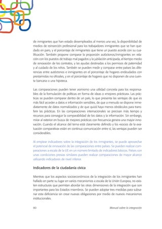 de inmigrantes que han estado desempleados al menos una vez, la disponibilidad de
medios de reinserción profesional para los trabajadores inmigrantes que se han que-
dado en paro, y el porcentaje de inmigrantes que tiene un puesto acorde con su cua-
lificación. También propone comparar la proporción autóctonos/inmigrantes en rela-
ción con los puestos de trabajo mal pagados y la jubilación anticipada, el tiempo medio
de renovación de los contratos, y las ayudas destinadas a los permisos de paternidad
y al cuidado de los niños. También se pueden medir y comparar entre países las dife-
rencias entre autóctonos e inmigrantes en el porcentaje de hogares endeudados con
prestamistas no oficiales, y en el porcentaje de hogares que no disponen de una cuen-
ta bancaria o una hipoteca.
Las comparaciones pueden tener asimismo una utilidad concreta para los responsa-
bles de la formulación de políticas en forma de ideas o «mejores prácticas». Las prác-
ticas se pueden comparar dentro de un país, lo que presenta las ventajas de que es
más fácil acceder a datos e información sensibles, de que a menudo se dispone inme-
diatamente de datos normalizados y de que quizá haya menos obstáculos para trans-
ferir las prácticas. En las comparaciones internacionales se precisan más tiempo y
recursos para conseguir la comparabilidad de los datos y la información. Sin embargo,
mirar al exterior en busca de mejores prácticas con frecuencia genera una mayor inno-
vación. Cuando el alcance del tema está claramente definido y los «socios de la eva-
luación comparativa» están en continua comunicación entre sí, las ventajas pueden ser
considerables.
Al emplear indicadores sobre la integración de los inmigrantes, se puede aprovechar
el potencial de innovación de las comparaciones entre países. Se pueden realizar com-
paraciones a escala de la UE en un número limitado de indicadores básicos. Países con
unas condiciones previas similares pueden realizar comparaciones de mayor alcance
utilizando indicadores de nivel inferior.
Indicadores de la ciudadanía cívica
Mientras que los aspectos socioeconómicos de la integración de los inmigrantes han
hallado en parte su lugar en varios mecanismos a escala de la Unión Europea, no exis-
ten estructuras que permitan abordar las otras dimensiones de la integración que son
importantes para los Estados miembros. Se pueden adoptar tres medidas para subsa-
nar esta deficiencia sin crear nuevas obligaciones por medio de nuevos mecanismos
institucionales.
80 Manual sobre la integración
 