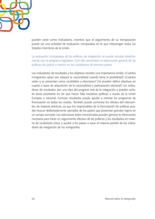 pueden servir como indicadores, mientras que el seguimiento de su transposición
puede ser una actividad de evaluación comparativa en la que intervengan todos los
Estados miembros de la Unión.
La evaluación comparativa de las políticas de integración se puede vincular estrecha-
mente con el programa legislativo. Con ello aumentaría la repercusión general de las
políticas de justicia e interior en los ciudadanos de terceros países.
Los indicadores de resultados y los objetivos revisten una importancia similar. ¿Cuántos
inmigrantes optan por adquirir la nacionalidad cuando tiene la posibilidad? ¿Cuántos
votan o se presentan como candidatos a elecciones? ¿Se pueden definir objetivos en
cuanto a tasas de adquisición de la nacionalidad o participación electoral? Los indica-
dores de resultados dan una idea del progreso real de la integración y pueden seña-
lar áreas prioritarias en las que hacen falta iniciativas políticas a escala de la Unión
Europea o nacional. Conocer resultados puede ayudar a orientar los programas de
financiación en todos los niveles. También puede aumentar los efectos del intercam-
bio de mejoras prácticas, ya que los responsables de la formulación de políticas pue-
den buscar deliberadamente ejemplos de los países que presentan grandes logros en
un campo concreto. Las estructuras antes mencionadas pueden generar la información
necesaria para hacer un seguimiento efectivo de las políticas y los resultados en mate-
ria de ciudadanía cívica, y ayudar a los países a sacar el máximo partido de los indica-
dores de integración de los inmigrantes.
82 Manual sobre la integración
 