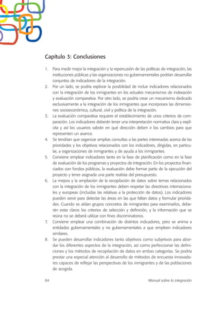 Capítulo 3: Conclusiones
1. Para medir mejor la integración y la repercusión de las políticas de integración, las
instituciones públicas y las organizaciones no gubernamentales podrían desarrollar
conjuntos de indicadores de la integración.
2. Por un lado, se podría explorar la posibilidad de incluir indicadores relacionados
con la integración de los inmigrantes en los actuales mecanismos de indexación
y evaluación comparativa. Por otro lado, se podría crear un mecanismo dedicado
exclusivamente a la integración de los inmigrantes que incorporara las dimensio-
nes socioeconómica, cultural, civil y política de la integración.
3. La evaluación comparativa requiere el establecimiento de unos criterios de com-
paración. Los indicadores deberán tener una interpretación normativa clara y explí-
cita y así los usuarios sabrán en qué dirección deben ir los cambios para que
representen un avance.
4. Se tendrían que organizar amplias consultas a las partes interesadas acerca de las
prioridades y los objetivos relacionados con los indicadores, dirigidas, en particu-
lar, a organizaciones de inmigrantes y de ayuda a los inmigrantes.
5. Conviene emplear indicadores tanto en la fase de planificación como en la fase
de evaluación de los programas y proyectos de integración. En los proyectos finan-
ciados con fondos públicos, la evaluación debe formar parte de la ejecución del
proyecto y tener asignada una parte realista del presupuesto.
6. La mejora y la ampliación de la recopilación de datos sobre temas relacionados
con la integración de los inmigrantes deben respetar las directrices internaciona-
les y europeas (incluidas las relativas a la protección de datos). Los indicadores
pueden servir para detectar las áreas en las que faltan datos y formular priorida-
des. Cuando se aíslan grupos concretos de inmigrantes para examinarlos, debe-
rán estar claros los criterios de selección y definición, y la información que se
reúna no se deberá utilizar con fines discriminatorios.
7. Conviene emplear una combinación de distintos indicadores, pero se anima a
entidades gubernamentales y no gubernamentales a que empleen indicadores
similares.
8. Se pueden desarrollar indicadores tanto objetivos como subjetivos para abor-
dar los diferentes aspectos de la integración, así como perfeccionar las defini-
ciones y los métodos de recopilación de datos en ambas categorías. Se podría
prestar una especial atención al desarrollo de métodos de encuesta innovado-
res capaces de reflejar las perspectivas de los inmigrantes y de las poblaciones
de acogida.
84 Manual sobre la integración
 