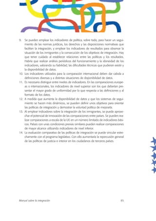 9. Se pueden emplear los indicadores de política, sobre todo, para hacer un segui-
miento de las normas jurídicas, los derechos y las disposiciones normativas que
facilitan la integración, y emplear los indicadores de resultados para observar la
situación de los inmigrantes y la consecución de los objetivos de integración. Hay
que tener cuidado al establecer relaciones entre las políticas y los resultados.
Habría que realizar análisis periódicos del funcionamiento y la idoneidad de los
indicadores, valorando su fiabilidad, las dificultades técnicas que pudieran existir y
la disponibilidad de datos.
10. Los indicadores utilizados para la comparación internacional deben dar cabida a
definiciones diversas y a distintas situaciones de disponibilidad de datos.
11. Es necesario distinguir entre niveles de indicadores. En las comparaciones europe-
as o internacionales, los indicadores de nivel superior son los que deberían pre-
sentar el mayor grado de uniformidad por lo que respecta a las definiciones y al
formato de los datos.
12. A medida que aumenta la disponibilidad de datos y que los sistemas de segui-
miento se hacen más dinámicos, se pueden definir unos objetivos para orientar
las políticas de integración y demostrar la voluntad política de mejorarla.
13. Al emplear indicadores sobre la integración de los inmigrantes, se puede aprove-
char el potencial de innovación de las comparaciones entre países. Se pueden rea-
lizar comparaciones a escala de la UE en un número limitado de indicadores bási-
cos. Países con unas condiciones previas similares pueden realizar comparaciones
de mayor alcance utilizando indicadores de nivel inferior.
14. La evaluación comparativa de las políticas de integración se puede vincular estre-
chamente con el programa legislativo. Con ello aumentaría la repercusión general
de las políticas de justicia e interior en los ciudadanos de terceros países.
Manual sobre la integración 85
 