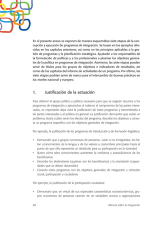 En el presente anexo se exponen de manera esquemática siete etapas de la con-
cepción y ejecución de programas de integración. Se basan en los ejemplos ofre-
cidos en los capítulos anteriores, así como en los principios aplicables a la ges-
tión de programas y la planificación estratégica. Ayudarán a los responsables de
la formulación de políticas y a los profesionales a plasmar los objetivos genera-
les de la política en programas de integración. Asimismo, las siete etapas pueden
servir de títulos para los grupos de objetivos e indicadores de resultados, así
como de los capítulos del informe de actividades de un programa. Por último, las
siete etapas podrían servir de marco para el intercambio de buenas prácticas en
los niveles nacional y europeo.
1. Justificación de la actuación
Para obtener el apoyo político y público necesario para que se asignen recursos a los
programas de integración y aprovechar al máximo el compromiso de las partes intere-
sadas, es importante dejar clara la justificación de estos programas y transmitírsela a
las partes interesadas y al público en general. La justificación demuestra que existe un
problema, ilustra cuáles serán los efectos del programa, describe los objetivos y conec-
ta un programa específico con los objetivos generales de integración.
Por ejemplo, la justificación de los programas de introducción y de formación lingüística:
• Demuestra que a grupos numerosos de personas –sean o no inmigrantes- les fal-
tan conocimientos de la lengua y de los valores y costumbres principales hasta el
punto de que ello representa un obstáculo para su participación en la sociedad.
• Ilustra cómo tales conocimientos aumentan la confianza y autosuficiencia de los
beneficiarios.
• Describe los destinatarios (quiénes son los beneficiarios) y la orientación (capaci-
dades que se deben desarrollar)
• Conecta estos programas con los objetivos generales de integración y cohesión
social, participación y ciudadanía.
Por ejemplo, la justificación de la participación ciudadana:
• Demuestra que, en virtud de sus especiales características socioeconómicas, gru-
pos numerosos de personas carecen de un verdadero acceso a organizaciones
88 Manual sobre la integración
 